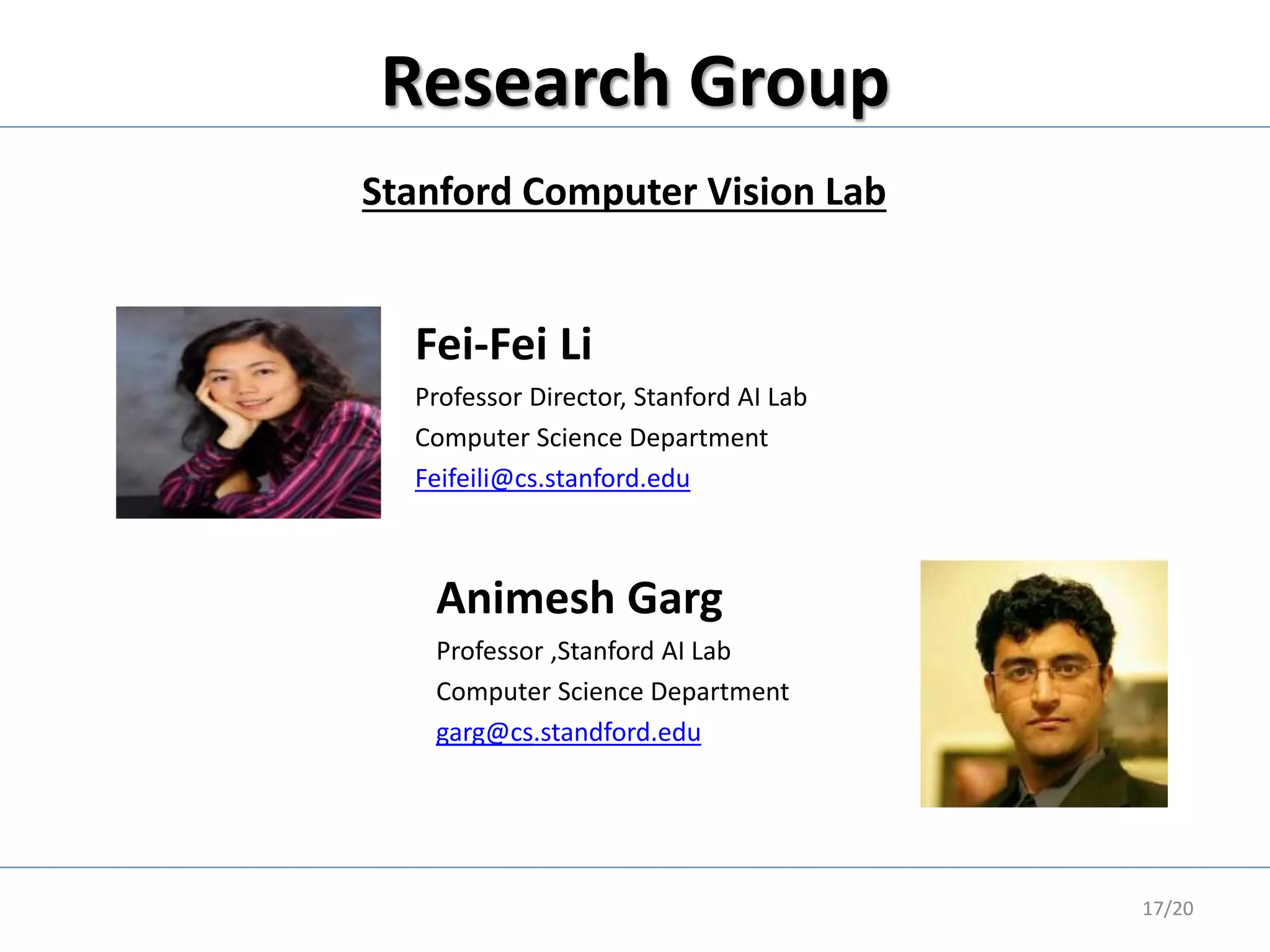 Research Group
17/20
Fei-Fei Li
Professor Director, Stanford AI Lab
Computer Science Department
Feifeili@cs.stanford.edu
Stanford Computer Vision Lab
Animesh Garg
Professor ,Stanford AI Lab
Computer Science Department
garg@cs.standford.edu
 