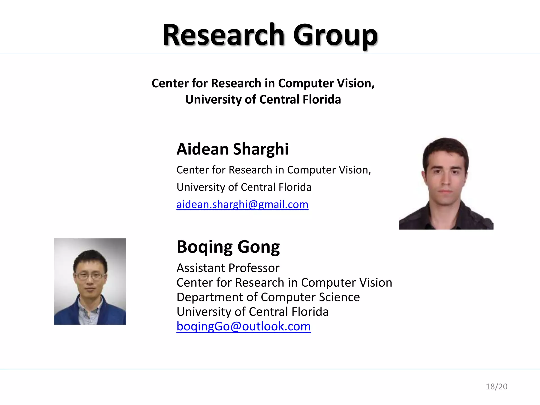 Research Group
18/20
Aidean Sharghi
Center for Research in Computer Vision,
University of Central Florida
aidean.sharghi@gmail.com
Boqing Gong
Assistant Professor
Center for Research in Computer Vision
Department of Computer Science
University of Central Florida
boqingGo@outlook.com
Center for Research in Computer Vision,
University of Central Florida
 