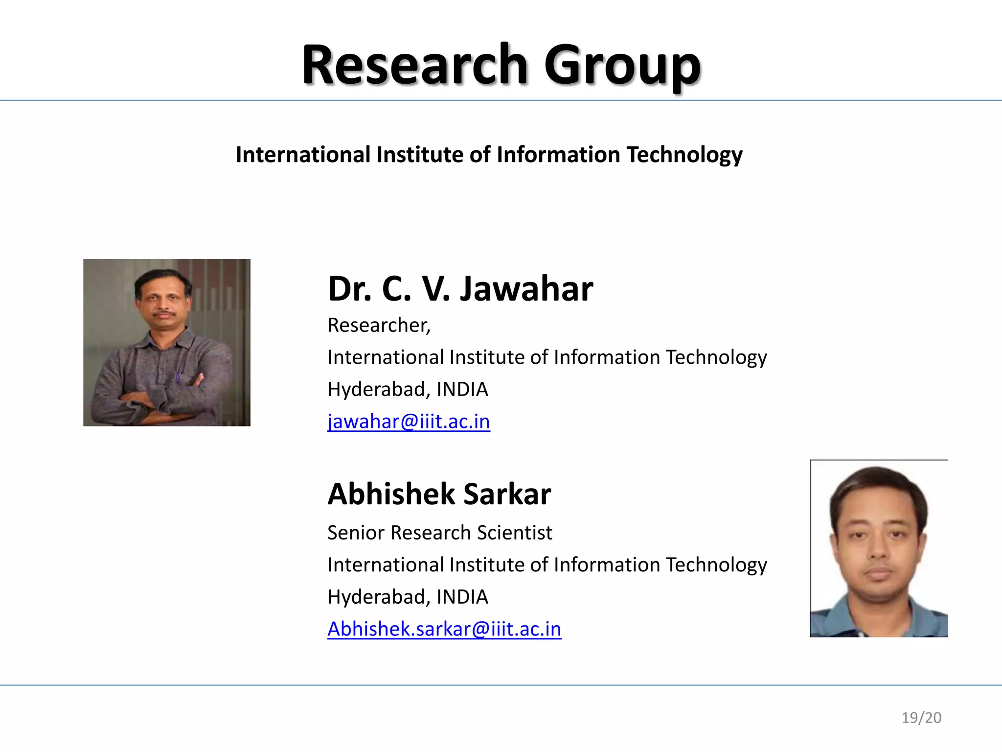 Research Group
19/20
Abhishek Sarkar
Senior Research Scientist
International Institute of Information Technology
Hyderabad, INDIA
Abhishek.sarkar@iiit.ac.in
Dr. C. V. Jawahar
Researcher,
International Institute of Information Technology
Hyderabad, INDIA
jawahar@iiit.ac.in
International Institute of Information Technology
 