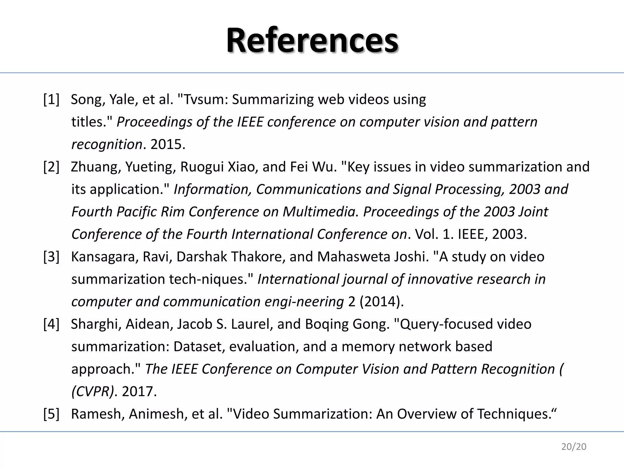 References
[1] Song, Yale, et al. "Tvsum: Summarizing web videos using
titles." Proceedings of the IEEE conference on computer vision and pattern
recognition. 2015.
[2] Zhuang, Yueting, Ruogui Xiao, and Fei Wu. "Key issues in video summarization and
its application." Information, Communications and Signal Processing, 2003 and
Fourth Pacific Rim Conference on Multimedia. Proceedings of the 2003 Joint
Conference of the Fourth International Conference on. Vol. 1. IEEE, 2003.
[3] Kansagara, Ravi, Darshak Thakore, and Mahasweta Joshi. "A study on video
summarization tech-niques." International journal of innovative research in
computer and communication engi-neering 2 (2014).
[4] Sharghi, Aidean, Jacob S. Laurel, and Boqing Gong. "Query-focused video
summarization: Dataset, evaluation, and a memory network based
approach." The IEEE Conference on Computer Vision and Pattern Recognition (
(CVPR). 2017.
[5] Ramesh, Animesh, et al. "Video Summarization: An Overview of Techniques.“
20/20
 