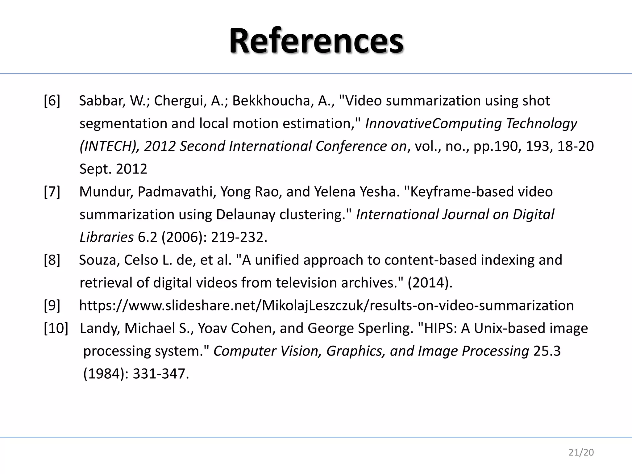 References
[6] Sabbar, W.; Chergui, A.; Bekkhoucha, A., "Video summarization using shot
segmentation and local motion estimation," InnovativeComputing Technology
(INTECH), 2012 Second International Conference on, vol., no., pp.190, 193, 18-20
Sept. 2012
[7] Mundur, Padmavathi, Yong Rao, and Yelena Yesha. "Keyframe-based video
summarization using Delaunay clustering." International Journal on Digital
Libraries 6.2 (2006): 219-232.
[8] Souza, Celso L. de, et al. "A unified approach to content-based indexing and
retrieval of digital videos from television archives." (2014).
[9] https://www.slideshare.net/MikolajLeszczuk/results-on-video-summarization
[10] Landy, Michael S., Yoav Cohen, and George Sperling. "HIPS: A Unix-based image
processing system." Computer Vision, Graphics, and Image Processing 25.3
(1984): 331-347.
21/20
 