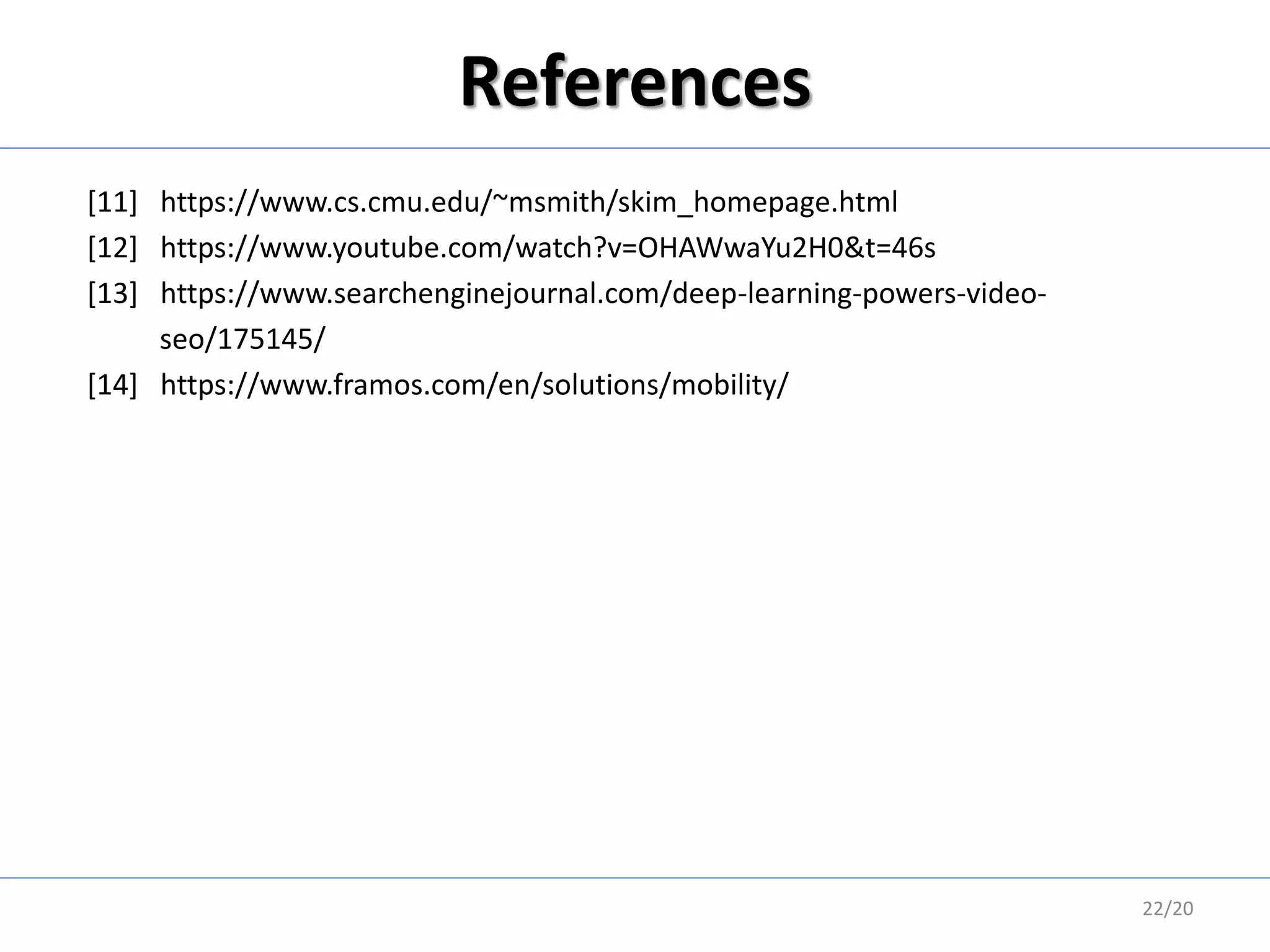 References
[11] https://www.cs.cmu.edu/~msmith/skim_homepage.html
[12] https://www.youtube.com/watch?v=OHAWwaYu2H0&t=46s
[13] https://www.searchenginejournal.com/deep-learning-powers-video-
seo/175145/
[14] https://www.framos.com/en/solutions/mobility/
22/20
 