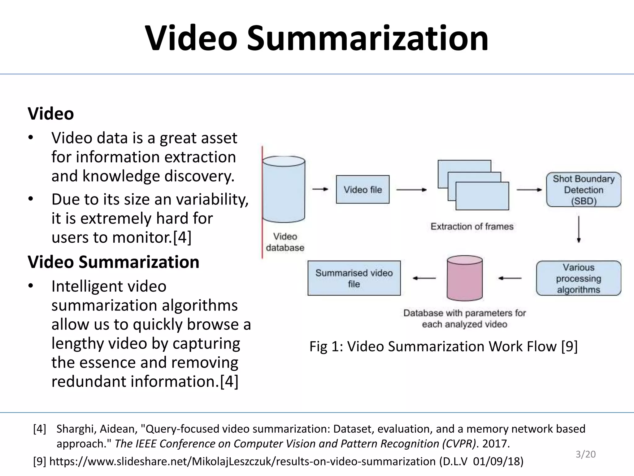 Video
• Video data is a great asset
for information extraction
and knowledge discovery.
• Due to its size an variability,
it is extremely hard for
users to monitor.[4]
Video Summarization
• Intelligent video
summarization algorithms
allow us to quickly browse a
lengthy video by capturing
the essence and removing
redundant information.[4]
3/20
Video Summarization
[4] Sharghi, Aidean, "Query-focused video summarization: Dataset, evaluation, and a memory network based
approach." The IEEE Conference on Computer Vision and Pattern Recognition (CVPR). 2017.
[9] https://www.slideshare.net/MikolajLeszczuk/results-on-video-summarization (D.L.V 01/09/18)
Fig 1: Video Summarization Work Flow [9]
 