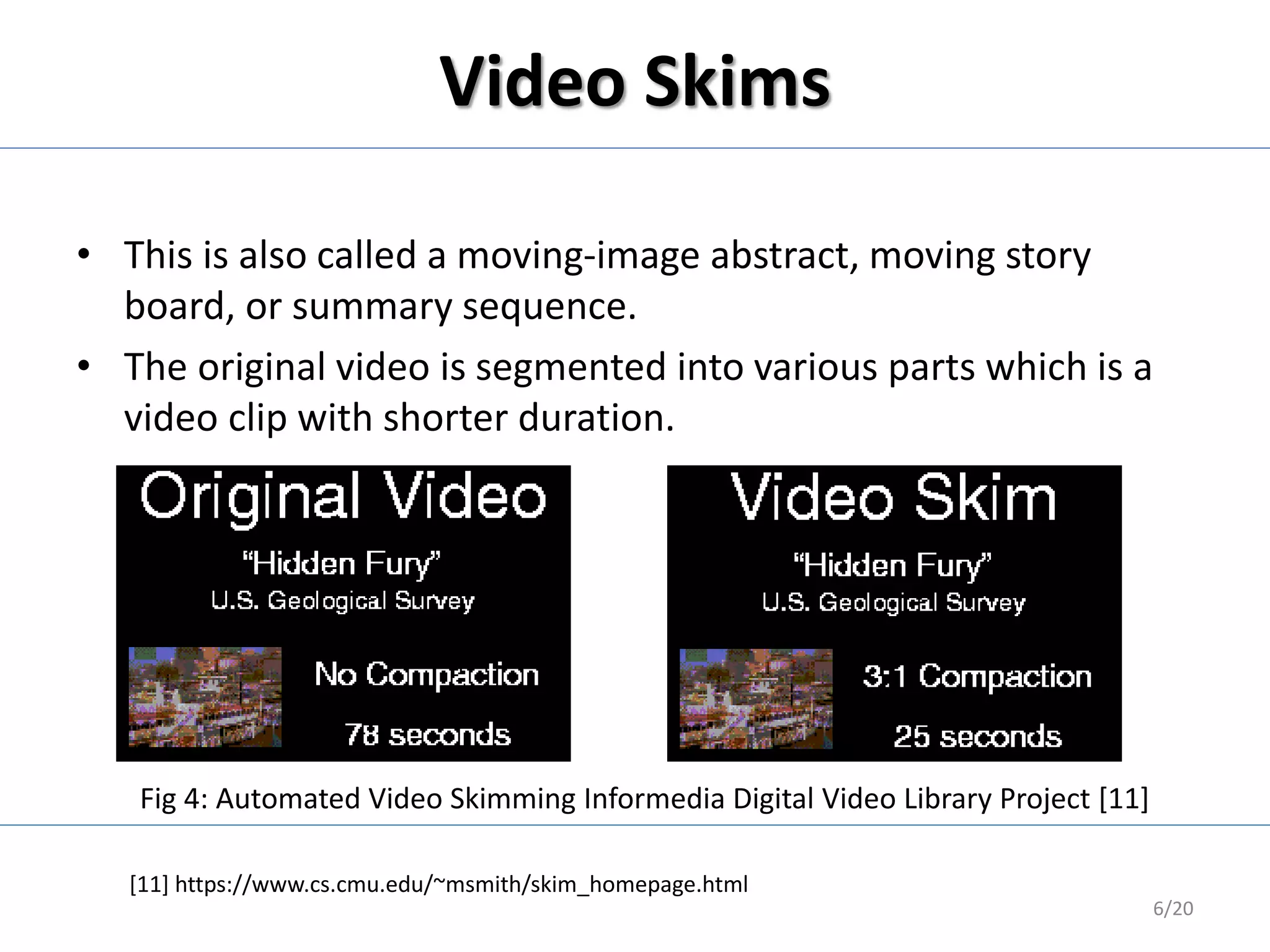 Video Skims
• This is also called a moving-image abstract, moving story
board, or summary sequence.
• The original video is segmented into various parts which is a
video clip with shorter duration.
6/20
[11] https://www.cs.cmu.edu/~msmith/skim_homepage.html
Fig 4: Automated Video Skimming Informedia Digital Video Library Project [11]
 