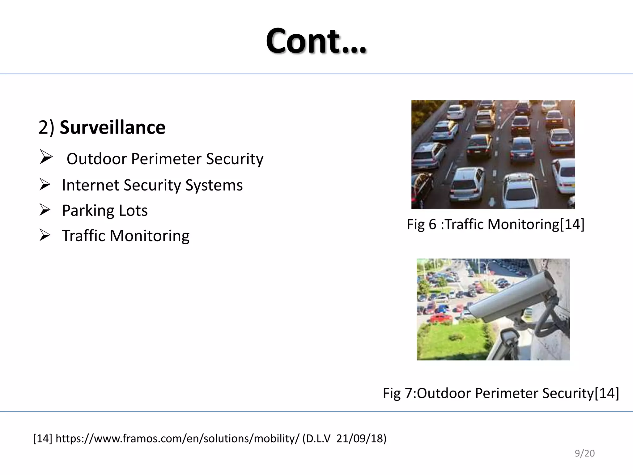 Cont…
2) Surveillance
 Outdoor Perimeter Security
 Internet Security Systems
 Parking Lots
 Traffic Monitoring
Fig 6 :Traffic Monitoring[14]
Fig 7:Outdoor Perimeter Security[14]
9/20
[14] https://www.framos.com/en/solutions/mobility/ (D.L.V 21/09/18)
 