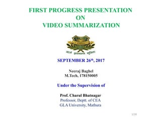 SEPTEMBER 26th, 2017
Neeraj Baghel
M.Tech, 178150005
Under the Supervision of
Prof. Charul Bhatnagar
Professor, Deptt. of CEA
GLA University, Mathura
1/20
FIRST PROGRESS PRESENTATION
ON
VIDEO SUMMARIZATION
 