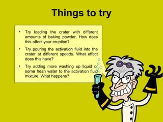 Things to try
• Try loading the crater with different
amounts of baking powder. How does
this affect your eruption?
• Try pouring the activation fluid into the
crater at different speeds. What effect
does this have?
• Try adding more washing up liquid or
some fresh water to the activation fluid
mixture. What happens?
 