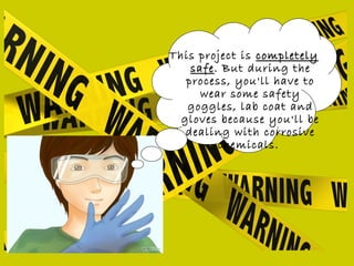 This project is completelycompletely
safesafe. But during the
process, you'll have to
wear some safety
goggles, lab coat and
gloves because you'll be
dealing with corrosive
chemicals.
 