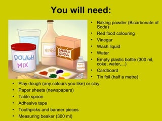 You will need:
• Baking powder (Bicarbonate of
Soda)
• Red food colouring
• Vinegar
• Wash liquid
• Water
• Empty plastic bottle (300 ml,
coke, water,...)
• Cardboard
• Tin foil (half a metre)
• Play dough (any colours you like) or clay
• Paper sheets (newspapers)
• Table spoon
• Adhesive tape
• Toothpicks and banner pieces
• Measuring beaker (300 ml)
 