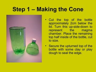 Step 1 – Making the Cone
• Cut the top of the bottle
approximately 2cm below the
lid. Turn this up-side-down to
represent the magma
chamber. Place the remaining
top half inside of the bottle, cut
to size.
• Secure the upturned top of the
bottle with some clay or play
dough to seal the edge.
 