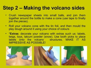 Step 2 – Making the volcano sides
• Crush newspaper sheets into small balls, and join them
together around the bottle to make a cone (use tape to finally
join the pieces).
• Roll your volcano cone with the tin foil, and then mould the
play dough around it using your choice of colours
• *Extras: decorate your volcano with extras such us: labels,
twigs, toys, talcum powder (snow). Use tooth picks to place
labels onto the volcano structures. MAKE IT AS
IMPRESSIVE AS POSSIBLE!
 