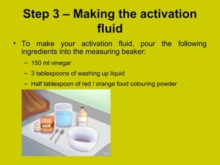 Step 3 – Making the activation
fluid
• To make your activation fluid, pour the following
ingredients into the measuring beaker:
– 150 ml vinegar
– 3 tablespoons of washing up liquid
– Half tablespoon of red / orange food colouring powder
 