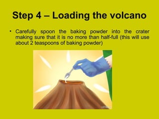 Step 4 – Loading the volcano
• Carefully spoon the baking powder into the crater
making sure that it is no more than half-full (this will use
about 2 teaspoons of baking powder)
 