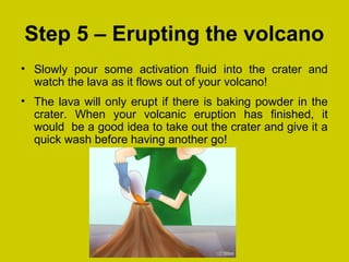 Step 5 – Erupting the volcano
• Slowly pour some activation fluid into the crater and
watch the lava as it flows out of your volcano!
• The lava will only erupt if there is baking powder in the
crater. When your volcanic eruption has finished, it
would be a good idea to take out the crater and give it a
quick wash before having another go!
 
