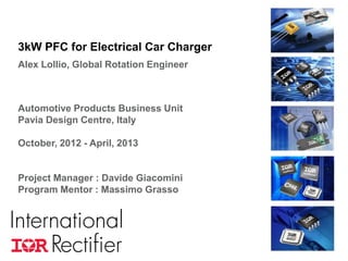 COMPANY CONFIDENTIAL 1
3kW PFC for Electrical Car Charger
Alex Lollio, Global Rotation Engineer
Automotive Products Business Unit
Pavia Design Centre, Italy
October, 2012 - April, 2013
Project Manager : Davide Giacomini
Program Mentor : Massimo Grasso
 