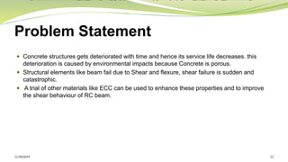 Problem Statement
 Concrete structures gets deteriorated with time and hence its service life decreases. this
deterioration is caused by environmental impacts because Concrete is porous.
 Structural elements like beam fail due to Shear and flexure, shear failure is sudden and
catastrophic.
 A trial of other materials like ECC can be used to enhance these properties and to improve
the shear behaviour of RC beam.
11/30/2019 12
 