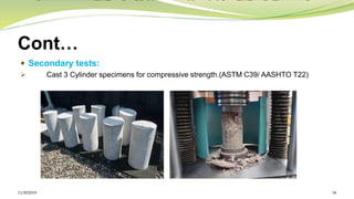 Cont…
 Secondary tests:
➢ Cast 3 Cylinder specimens for compressive strength.(ASTM C39/ AASHTO T22)
11/30/2019 18
 