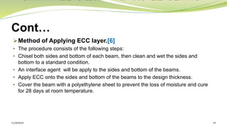 Cont…
➢Method of Applying ECC layer.[6]
• The procedure consists of the following steps:
• Chisel both sides and bottom of each beam, then clean and wet the sides and
bottom to a standard condition.
• An interface agent will be apply to the sides and bottom of the beams.
• Apply ECC onto the sides and bottom of the beams to the design thickness.
• Cover the beam with a polyethylene sheet to prevent the loss of moisture and cure
for 28 days at room temperature.
11/30/2019 19
 