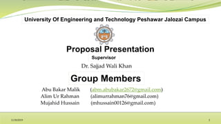 Group Members
Supervisor
University Of Engineering and Technology Peshawar Jalozai Campus
Abu Bakar Malik (abm.abubakar2672@gmail.com)
Alim Ur Rahman (alimurrahman76@gmail.com)
Mujahid Hussain (mhussain00126@gmail.com)
Dr. Sajjad Wali Khan
11/30/2019 2
 