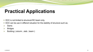 Practical Applications
 ECC is not limited to structural RC beam only.
 ECC can be use in different situation for the stability of structure such as;
➢ Dams
➢ Bridges
➢ Building ( column , slab , beam )
11/30/2019 21
 