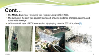 Cont…
 The Mitaka Dam near Hiroshima was repaired using ECC in 2003.
 The surface of the dam was severely damaged, showing evidence of cracks, spalling, and
some water leakage.
 A 20 mm-thick layer of ECC was applied by spraying over the 600 m2 surface.[7]
11/30/2019 22
 
