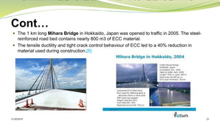 Cont…
 The 1 km long Mihara Bridge in Hokkaido, Japan was opened to traffic in 2005. The steel-
reinforced road bed contains nearly 800 m3 of ECC material.
 The tensile ductility and tight crack control behaviour of ECC led to a 40% reduction in
material used during construction.[8]
11/30/2019 23
 