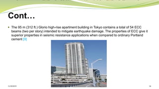 Cont…
 The 95 m (312 ft.) Glorio high-rise apartment building in Tokyo contains a total of 54 ECC
beams (two per story) intended to mitigate earthquake damage. The properties of ECC give it
superior properties in seismic resistance applications when compared to ordinary Portland
cement [9]
11/30/2019 24
 