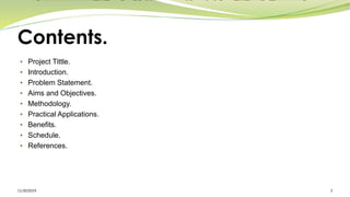 Contents.
• Project Tittle.
• Introduction.
• Problem Statement.
• Aims and Objectives.
• Methodology.
• Practical Applications.
• Benefits.
• Schedule.
• References.
11/30/2019 3
 