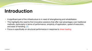 Introduction
• A significant part of the infrastructure is in need of strengthening and rehabilitation.
• This highlights the need to find innovative solutions that offer real advantages over traditional
methods, particularly in terms of performance, simplicity of application, speed of execution,
and ease of handling. [1]
 Focus is specifically on structural performance in response to shear loading
11/30/2019 5
 