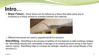 Intro…
 Shear Failure : Shear failure can be defined as a failure that takes place due to
insufficiency of shear resistance available between the materials.
➢ Different techniques are used to upgrade/retrofit the structure
Retrofitting : Retrofitting is the process of addition of new features to older buildings, bridges
etc. Retrofitting reduces the vulnerability of damage of an existing structure during a near future
seismic activity. Retrofitting helps to increase the strength, resistivity and overall lifespan of the
structure.[2]
11/30/2019 6
 