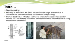 Intro…
1. Steel jacketing:
 Advantage of steel include that it does not add significant weight to the structure in
comparison with concrete and it saves on construction time (no curing).
 The main disadvantage of this type are linked to construction issues steel can be labor
intensive and it require heavy equipment‘s to handle thousands of tons and as well as having
a more difficult maintenance.
11/30/2019 7
 