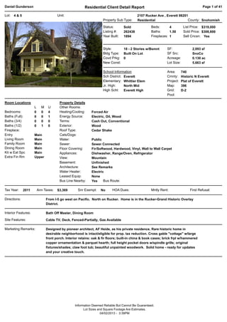 Daniel Gunderson                                        Residential Client Detail Report                                                Page 1 of 41

Lot:   4&5                            Unit:                                                2107 Rucker Ave , Everett 98201
                                                                    Property Sub Type:     Residential                    County: Snohomish

                                                                    Status:       Sold               Beds:       4          List Price: $319,000
                                                                    Listing #:    262438             Baths:      1.50       Sold Price: $308,600
                                                                    Year Built:   1894               Fireplaces: 1          Sell Cncsn: Yes


                                                                    Style:     18 - 2 Stories w/Bsmnt          SF:                2,093 sf
                                                                    Bldg Type: Built On Lot                    SF Src:            SnoCo
                                                                    Covd Prkg: 0                               Acreage:           0.130 ac
                                                                    New Const:                                 Lot Size:          5,663 sf

                                                                    School Information                         Area:       740
                                                                    Sch District: Everett                      Cmnty:      Historic N Everett
                                                                    Elementary: Whittier Elem                  Project:    Plat of Everett
                                                                    Jr. High:     North Mid                    Map:        396
                                                                    High Schl: Everett High                    Grid:       D-2
                                                                                                               Pool:

Room Locations                         Property Details
                     L     M    U      Other Rooms:
Bedrooms:            0     0    4      Heating/Cooling:      Forced Air
Baths (Full):        0     0    1      Energy Source:        Electric, Oil, Wood
Baths (3/4)          0     0    0      Terms:                Cash Out, Conventional
Baths (1/2)          0     1    0      Exterior:             Wood
Fireplace:                             Roof Type:            Cedar Shake
Entry                Main              Cats/Dogs:
Living Room          Main              Water:                Public
Family Room          Main              Sewer:                Sewer Connected
Dining Room          Main              Floor Covering:       Fir/Softwood, Hardwood, Vinyl, Wall to Wall Carpet
Kit w Eat Spc        Main              Appliances:           Dishwasher, Range/Oven, Refrigerator
Extra Fin Rm         Upper             View:                 Mountain
                                       Basement:             Unfinished
                                       Architecture:         See Remarks
                                       Water Heater:         Electric
                                       Leased Equip:         None
                                       Bus Line Nearby:      Yes     Bus Route:

Tax Year:     2011       Ann Taxes:   $3,369       Snr Exempt:     No     HOA Dues:                  Mntly Rent:                First Refusal:

Directions:                    From I-5 go west on Pacific. North on Rucker. Home is in the Rucker-Grand Historic Overlay
                               District.

Interior Features:             Bath Off Master, Dining Room

Site Features:                 Cable TV, Deck, Fenced-Partially, Gas Available

Marketing Remarks:             Designed by pioneer architect, AF Heide, as his private residence. Rare historic home in
                               desirable neighborhood is intact/eligible for prop. tax reduction. Cross gable "cottage" w/large
                               front porch. Interior retains: oak & fir floors; built-in china & book cases; brick frpl w/hammered
                               copper ornamentation & parquet hearth; full height pocket doors w/spindle grills; original
                               fixtures/shades; claw foot tub; beautiful unpainted woodwork. Solid home - ready for updates
                               and your creative touch.




                                                  Information Deemed Reliable But Cannot Be Guaranteed.
                                                        Lot Sizes and Square Footage Are Estimates.
                                                                    04/02/2013 - 3:39PM
 