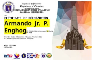 Republic of the Philippines
Department of Education
NATIONAL CAPITAL REGION
SCHOOLS DIVISION OFFICE OF CALOOCAN
CALOOCAN HIGH SCHOOL
This
CERTIFICATE OF RECOGNITION
is awarded to
of GRADE 8 – 5A
for being OUTSTANDING in VALUES EDUCATION with a grade of 90 during
the first quarter of school year 2025-2026.
Given this 5th day of September, in the year of our Lord 2025,
at Caloocan High School, Caloocan, Philippines.
Armando Jr. P.
Enghog
MARA A. GALVEZ
VE TEACHER
 