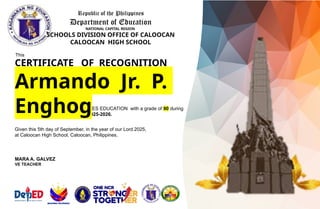 Republic of the Philippines
Department of Education
NATIONAL CAPITAL REGION
SCHOOLS DIVISION OFFICE OF CALOOCAN
CALOOCAN HIGH SCHOOL
This
CERTIFICATE OF RECOGNITION
is awarded to
of GRADE 8 – 1E
for being OUTSTANDING in VALUES EDUCATION with a grade of 90 during
the first quarter of school year 2025-2026.
Given this 5th day of September, in the year of our Lord 2025,
at Caloocan High School, Caloocan, Philippines.
Armando Jr. P.
Enghog
MARA A. GALVEZ
VE TEACHER
 