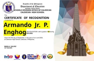 Republic of the Philippines
Department of Education
NATIONAL CAPITAL REGION
SCHOOLS DIVISION OFFICE OF CALOOCAN
CALOOCAN HIGH SCHOOL
This
CERTIFICATE OF RECOGNITION
is awarded to
of GRADE 8 – 8E
for being OUTSTANDING in VALUES EDUCATION with a grade of 90 during
the first quarter of school year 2025-2026.
Given this 5th day of September, in the year of our Lord 2025,
at Caloocan High School, Caloocan, Philippines.
Armando Jr. P.
Enghog
MARA A. GALVEZ
VE TEACHER
 