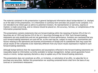 DISCLAIMER



The material contained in this presentation is general background information about Iochpe-Maxion S.A. (Iochpe)
as of the date of the presentation. It is information in summary form and does not purport to be complete. It is
not intended to be relied upon as advice to potential investors. No representation or warranty, express or
implied, is made concerning, and no reliance should be placed on, the accuracy, fairness, or completeness of the
information presented herein.

This presentation contains statements that are forward-looking within the meaning of Section 27A of the U.S.
Securities Act of 1933 and Section 21E of the U.S. Securities Exchange Act of 1934. Such forward-looking
statements are only predictions and are not guarantees of future performance. Investors are cautioned that any
such forward-looking statements are and will be, as the case may be, subject to many risks, uncertainties and
factors relating to the operations and business environments of Iochpe and its subsidiaries that may cause the
actual results of the companies to be materially different from any future results expressed or implied in such
forward-looking statements.

Although Iochpe believes that the expectations and assumptions reflected in the forward-looking statements are
reasonably based on information currently available to Iochpe management, Iochpe cannot guarantee future
results or events. Iochpe expressly disclaims a duty to update any of the forward-looking statement.

This presentation does not constitute an offer, or invitation, or solicitation of an offer, to subscribe for or
purchase any securities. Neither this presentation nor anything contained herein shall form the basis of any
contract or commitment whatsoever.



                                                                                                                   2
 