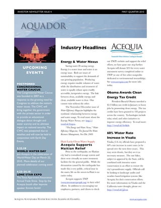 INVESTOR NEWSLETTER ISSUE 4	

                                                                         FIRST QUARTER 2010




                                        Industry Headlines

                                        Energy & Water Nexus                             out TWP’s website and support the relief
                                                                                         efforts, we have gone one step further.
                                             Saving water IS saving energy.
       UPCOMING                         Energy is a water issue and water is an
                                                                                         Acequia will donate $25 for every water
                                                                                         assessment survey completed online to
        EVENTS                          energy issue. Both are issues of
                                                                                         TWP (or one of ﬁve other nonproﬁts
                                        sustainability to support the demands of
                                                                                         dedicated to environmental stewardship).
                                        our growing population. Producing
                                                                                         See www.acequia.com for more info
  POSTPONED                             energy requires sizable volumes of water
                                                                                         today.
  CONGRESSIONAL                         while the distribution and treatment of
  WATER CAUCUS                          water is equally reliant upon readily
  The Congressional Water Caucus        accessible, inexpensive energy. The link         Obama Awards Clean
  was founded in 2007 as a              between clean, available energy, and             Energy Tax Credit
  response to the growing need for      clean, available water is clear. One
                                                                                               President Barack Obama unveiled a
  Congress to address the nation’s      cannot exist without the other.
                                                                                         $2.3 billion tax credit in January to boost
  water issues. The CWC will                 The November/December issue of
                                                                                         jobs by promoting clean energy. The tax
  bring together the government         Water Efﬁciency Magazine highlights the
                                                                                         credits have been granted to 183 projects
  with the private sector in order      symbiotic relationship between energy
                                                                                         across the country. Technologies include
  to provide an educational             and water usage. To read more about the
                                                                                         solar, wind, and other initiatives to
  dialogue about drought and            Energy Water Nexus, see: http://
                                                                                         improve energy efﬁciency. To read more:
  water scarcity and its ultimate       twurl.nl/fespea.
                                                                                         http://twurl.nl/fw6kde.
  impact on national security. The           “The Energy and Water Nexus,” Water
  CWC was postponed due to              Efﬁciency Magazine, The Journal For Water
  weather, and will now be held in      Resource Management, Nov/Dec 2009                60% Water Rate
  conjunction with Earth Day                                                             Increase in Visalia
  Events.                               Haiti Lacks Clean Water Supply                   Visalia, CA city ofﬁcials have proposed a
                                        Acequia Supports                                 60% rate increase in water rates (to be
  3.22.10                               Haitian Relief                                   spread over the next three years). This
  WORLD WATER DAY                             Prior to the earthquake, no Haitian        may seem drastic, but they see it as
  Join Acequia in the celebration of    city had a centralized sewage system and         necessary measure. The rate hikes,
  World Water Day on March 22,          there were virtually no water treatment          subject to approval by the State, will be
  2010. More details of our             facilities for the general public. While the     combined with intensive water
  planned celebration coming soon!      devastation caused by the earthquake has         conservation in an effort to restore the
                                        made this a very public, critical issue in       city’s groundwater supply. Ofﬁcials will
  4.23-24.10                            the states, life on the streets in Haiti is no   be looking to landscape audits and
  LONE STAR EXPO                        easier today.                                    weather based irrigation systems (like
  The Texas Apartment Association             Acequia supports TWP                       Acequia) for their conservation efforts.
  Annual Trade Show. Stop by the        (www.treeswaterpeople.org) in their relief       For more information on Visalia and the
  Acequia booth after keynote           efforts. In addition to encouraging our          California water drought, please see:
  speaker Emmitt Smith!                 employees, partners, and clients to check        http://twurl.nl/jj2cui.



ACEQUIA: SUSTAINABLE WATER SOLUTIONS. LEADING BY EXAMPLE.	                                                       www.acequia.com
 