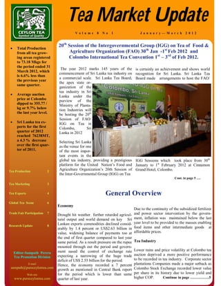 Tea Market Update
                                         V o l u m e   8   N o   1                  J a n u a r y— M a r c h     2 0 1 2


                               20th Session of the Intergovernmental Group (IGG) on Tea of Food &
  Total Production
    from all tea grow-               Agriculture Organization (FAO) 30th Jan -1st Feb 2012 and
    ing areas registered            Colombo International Tea Convention 1st – 3rd of Feb 2012.
    to 73.18 Mkgs for
    the period ended 31
                                 The year 2012 marks 145 years of the is certainly an achievement and shows world
    March 2012, which
                                commencement of Sri Lanka tea industry on recognition for Sri Lanka. Sri Lanka Tea
    is 6.6% less than
                                a commercial scale. Sri Lanka Tea Board, Board made arrangements to host the FAO/
    the previous year
                                the apex state or-
    same quarter.
                                ganization of the
                                tea industry in Sri
  Average auction             Lanka under the
    price at Colombo            purview of the
    dipped to 355.77 /          Ministry of Planta-
    kg or 9.7% below            tion Industries will
    the last year level.        be hosting the 20th
                                Session of FAO/
  Sri Lanka tea ex-           IGG on Tea in
    ports for the first         Colombo,         Sri
    quarter of 2012             Lanka in 2012
    reached 76238MT,
    a 4.3 % decrease            Selecting Sri Lanka
    over the first quar-        as the venue for one
    ter of 2011.                of the most impor-
                                tant events in the
                                global tea industry, providing a prestigious IGG Sessions which took place from 30th
                                platform for the United Nation’s Food and January to 1st February 2012 at Cinnamon
Tea Production             2
                                Agriculture Organization’s 20th Session of Grand Hotel, Colombo.
                                the Inter-Governmental Group (IGG) on Tea
                                                                                                          Cont. in page 5 ….
Tea Marketing              3

Tea Exports                4                                General Overview
Global Tea Scene           6
                               Economy
                                                                                Due to the continuity of the subsidized fertilizer
Trade Fair Participation   7
                               Drought hit weather further retarded agricul-    and power sector intervention by the govern-
                               tural output and world demand on key Sri         ment, inflation was maintained below the last
                               Lankan exports commodities declined consid-      year level to be provided to the masses enabling
Research Update            8
                               erably by 1.4 percent or US$2.63 billion in      food items and other intermediate goods at
                               value, widening balance of payments too at       affordable prices.
                               the end of first quarter compared to last year
                               same period. As a result pressure on the rupee   Tea Industry
                               mounted through out the period and govern-
                               ment eased the control of exchange rate          Lower rains and price volatility at Colombo tea
   Editor-Sampath Perera                                                        auction deprived a more positive performance
   Tea Promotion Division      expecting a narrowing of the huge trade
                               deficit of US$ 2.55 billion for the period.      to be recorded in tea industry. Corporate sector
               E-mail
                               Hence, the economy recorded a 7 percent          plantations Companies made a major setback as
 sampath@pureceylontea.com                                                      Colombo Stock Exchange recorded lower value
                               growth as mentioned in Central Bank report
              Web-site         for the period which is lower than same          per share in its history due to lower yield and
   www.pureceylontea.com       quarter of last year.                            higher COP.       Continue in page …………….5
 
