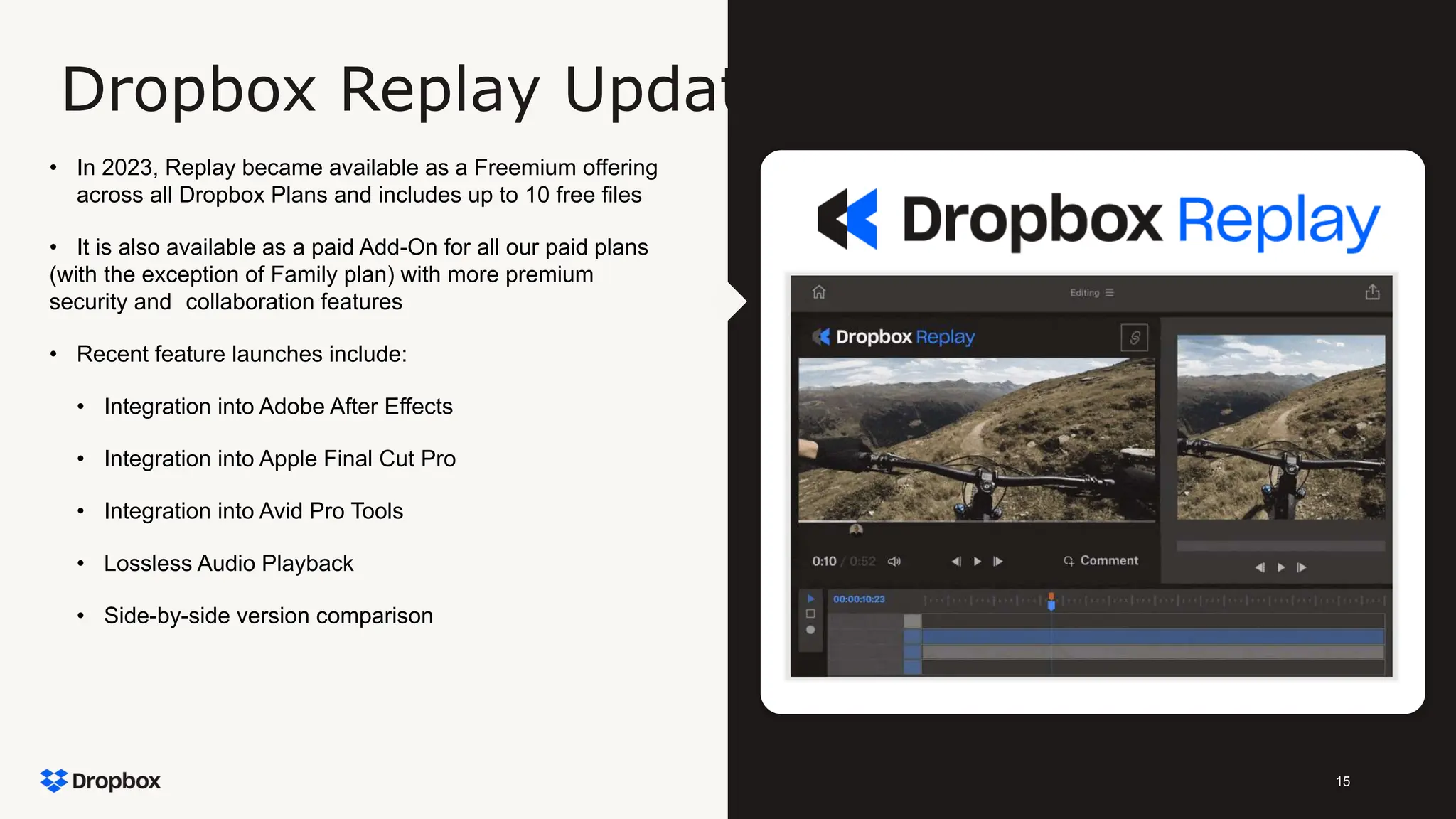 15
Dropbox Replay Update
• In 2023, Replay became available as a Freemium offering
across all Dropbox Plans and includes up to 10 free files
• It is also available as a paid Add-On for all our paid plans
(with the exception of Family plan) with more premium
security and collaboration features
• Recent feature launches include:
• Integration into Adobe After Effects
• Integration into Apple Final Cut Pro
• Integration into Avid Pro Tools
• Lossless Audio Playback
• Side-by-side version comparison
 
