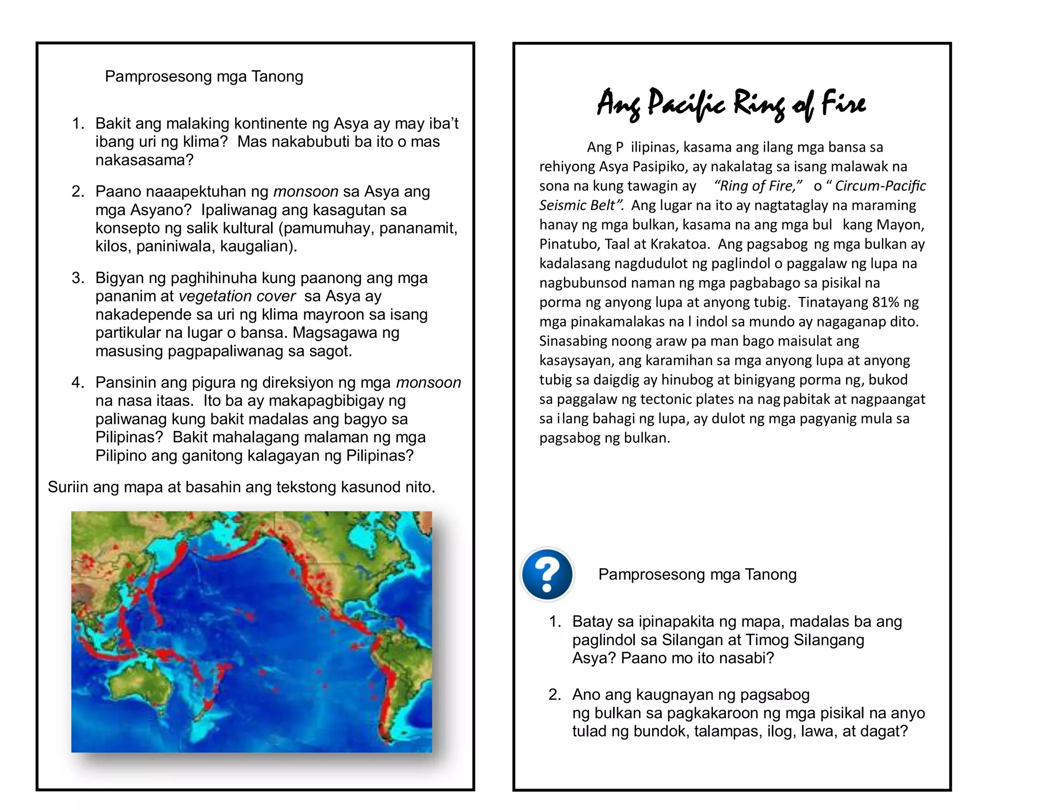 Pamprosesong mga Tanong
1. Bakit ang malaking kontinente ng Asya ay may iba’t
ibang uri ng klima? Mas nakabubuti ba ito o mas
nakasasama?
2. Paano naaapektuhan ng monsoon sa Asya ang
mga Asyano? Ipaliwanag ang kasagutan sa
konsepto ng salik kultural (pamumuhay, pananamit,
kilos, paniniwala, kaugalian).
3. Bigyan ng paghihinuha kung paanong ang mga
pananim at vegetation cover sa Asya ay
nakadepende sa uri ng klima mayroon sa isang
partikular na lugar o bansa. Magsagawa ng
masusing pagpapaliwanag sa sagot.
4. Pansinin ang pigura ng direksiyon ng mga monsoon
na nasa itaas. Ito ba ay makapagbibigay ng
paliwanag kung bakit madalas ang bagyo sa
Pilipinas? Bakit mahalagang malaman ng mga
Pilipino ang ganitong kalagayan ng Pilipinas?
Suriin ang mapa at basahin ang tekstong kasunod nito.
Pamprosesong mga Tanong
1. Batay sa ipinapakita ng mapa, madalas ba ang
paglindol sa Silangan at Timog Silangang
Asya? Paano mo ito nasabi?
2. Ano ang kaugnayan ng pagsabog
ng bulkan sa pagkakaroon ng mga pisikal na anyo
tulad ng bundok, talampas, ilog, lawa, at dagat?
Ang Pacific Ring of Fire
Ang P ilipinas, kasama ang ilang mga bansa sa
rehiyong Asya Pasipiko, ay nakalatag sa isang malawak na
sona na kung tawagin ay “Ring of Fire,” o “ Circum-Pacific
Seismic Belt”. Ang lugar na ito ay nagtataglay na maraming
hanay ng mga bulkan, kasama na ang mga bul kang Mayon,
Pinatubo, Taal at Krakatoa. Ang pagsabog ng mga bulkan ay
kadalasang nagdudulot ng paglindol o paggalaw ng lupa na
nagbubunsod naman ng mga pagbabago sa pisikal na
porma ng anyong lupa at anyong tubig. Tinatayang 81% ng
mga pinakamalakas na l indol sa mundo ay nagaganap dito.
Sinasabing noong araw pa man bago maisulat ang
kasaysayan, ang karamihan sa mga anyong lupa at anyong
tubig sa daigdig ay hinubog at binigyang porma ng, bukod
sa paggalaw ng tectonic plates na nagpabitak at nagpaangat
sa ilang bahagi ng lupa, ay dulot ng mga pagyanig mula sa
pagsabog ng bulkan.
 