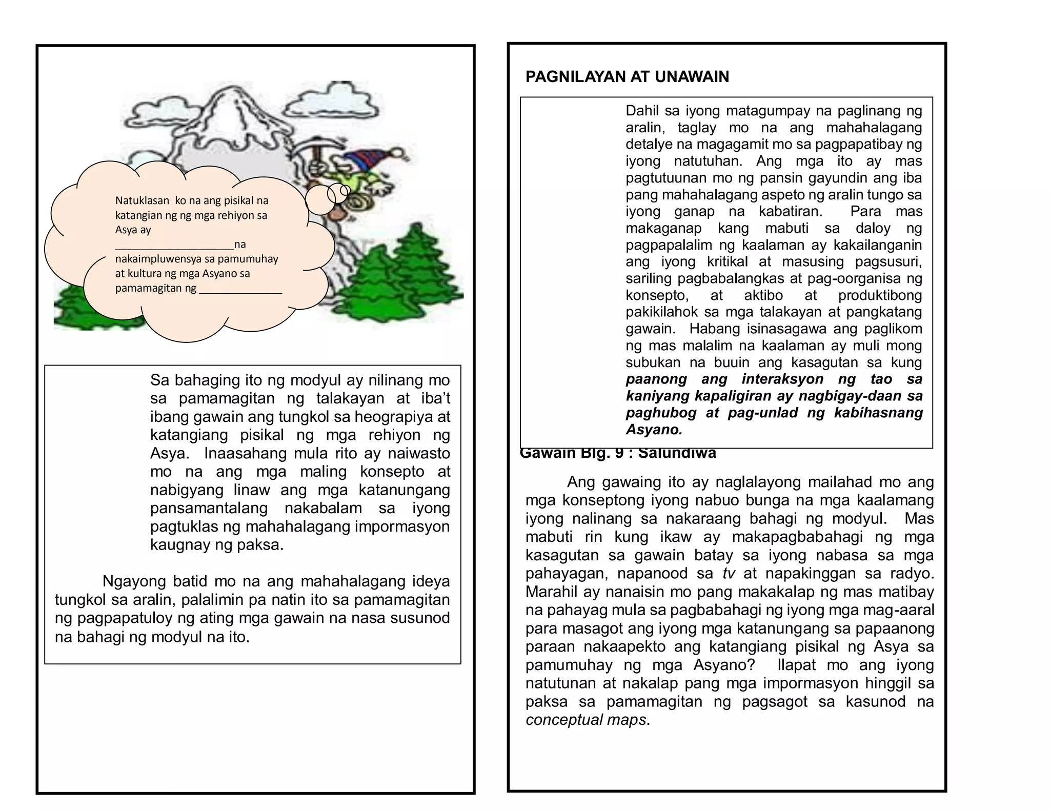 Natuklasan ko na ang pisikal na
katangian ng ng mga rehiyon sa
Asya ay
____________________na
nakaimpluwensya sa pamumuhay
at kultura ng mga Asyano sa
pamamagitan ng ______________
____________________________
Sa bahaging ito ng modyul ay nilinang mo
sa pamamagitan ng talakayan at iba’t
ibang gawain ang tungkol sa heograpiya at
katangiang pisikal ng mga rehiyon ng
Asya. Inaasahang mula rito ay naiwasto
mo na ang mga maling konsepto at
nabigyang linaw ang mga katanungang
pansamantalang nakabalam sa iyong
pagtuklas ng mahahalagang impormasyon
kaugnay ng paksa.
Ngayong batid mo na ang mahahalagang ideya
tungkol sa aralin, palalimin pa natin ito sa pamamagitan
ng pagpapatuloy ng ating mga gawain na nasa susunod
na bahagi ng modyul na ito.
PAGNILAYAN AT UNAWAIN
Gawain Blg. 9 : Salundiwa
Ang gawaing ito ay naglalayong mailahad mo ang
mga konseptong iyong nabuo bunga na mga kaalamang
iyong nalinang sa nakaraang bahagi ng modyul. Mas
mabuti rin kung ikaw ay makapagbabahagi ng mga
kasagutan sa gawain batay sa iyong nabasa sa mga
pahayagan, napanood sa tv at napakinggan sa radyo.
Marahil ay nanaisin mo pang makakalap ng mas matibay
na pahayag mula sa pagbabahagi ng iyong mga mag-aaral
para masagot ang iyong mga katanungang sa papaanong
paraan nakaapekto ang katangiang pisikal ng Asya sa
pamumuhay ng mga Asyano? Ilapat mo ang iyong
natutunan at nakalap pang mga impormasyon hinggil sa
paksa sa pamamagitan ng pagsagot sa kasunod na
conceptual maps.
Dahil sa iyong matagumpay na paglinang ng
aralin, taglay mo na ang mahahalagang
detalye na magagamit mo sa pagpapatibay ng
iyong natutuhan. Ang mga ito ay mas
pagtutuunan mo ng pansin gayundin ang iba
pang mahahalagang aspeto ng aralin tungo sa
iyong ganap na kabatiran. Para mas
makaganap kang mabuti sa daloy ng
pagpapalalim ng kaalaman ay kakailanganin
ang iyong kritikal at masusing pagsusuri,
sariling pagbabalangkas at pag-oorganisa ng
konsepto, at aktibo at produktibong
pakikilahok sa mga talakayan at pangkatang
gawain. Habang isinasagawa ang paglikom
ng mas malalim na kaalaman ay muli mong
subukan na buuin ang kasagutan sa kung
paanong ang interaksyon ng tao sa
kaniyang kapaligiran ay nagbigay-daan sa
paghubog at pag-unlad ng kabihasnang
Asyano.
 