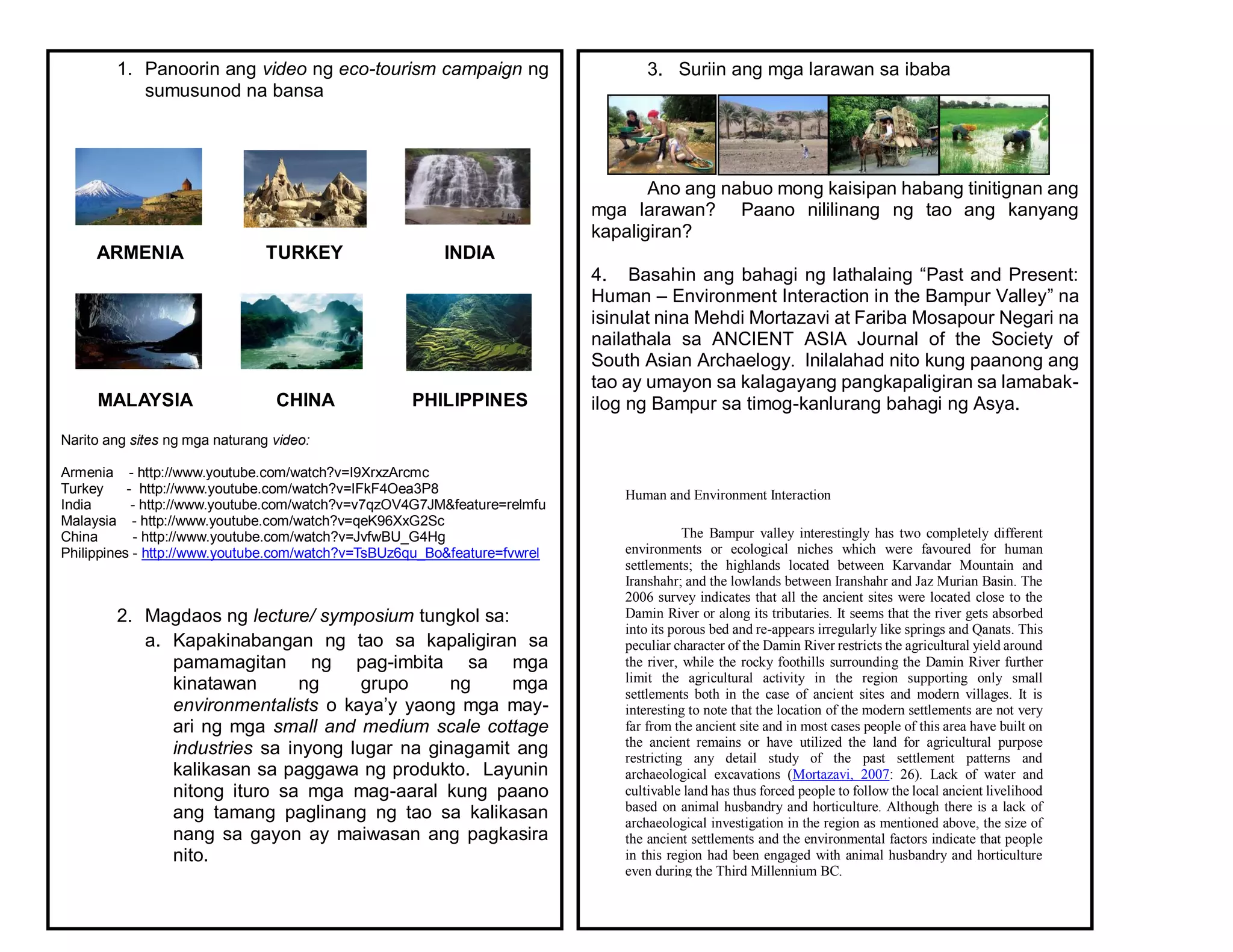 1. Panoorin ang video ng eco-tourism campaign ng
sumusunod na bansa
ARMENIA TURKEY INDIA
MALAYSIA CHINA PHILIPPINES
Narito ang sites ng mga naturang video:
Armenia - http://www.youtube.com/watch?v=I9XrxzArcmc
Turkey - http://www.youtube.com/watch?v=IFkF4Oea3P8
India - http://www.youtube.com/watch?v=v7qzOV4G7JM&feature=relmfu
Malaysia - http://www.youtube.com/watch?v=qeK96XxG2Sc
China - http://www.youtube.com/watch?v=JvfwBU_G4Hg
Philippines - http://www.youtube.com/watch?v=TsBUz6qu_Bo&feature=fvwrel
2. Magdaos ng lecture/ symposium tungkol sa:
a. Kapakinabangan ng tao sa kapaligiran sa
pamamagitan ng pag-imbita sa mga
kinatawan ng grupo ng mga
environmentalists o kaya’y yaong mga may-
ari ng mga small and medium scale cottage
industries sa inyong lugar na ginagamit ang
kalikasan sa paggawa ng produkto. Layunin
nitong ituro sa mga mag-aaral kung paano
ang tamang paglinang ng tao sa kalikasan
nang sa gayon ay maiwasan ang pagkasira
nito.
3. Suriin ang mga larawan sa ibaba
Ano ang nabuo mong kaisipan habang tinitignan ang
mga larawan? Paano nililinang ng tao ang kanyang
kapaligiran?
4. Basahin ang bahagi ng lathalaing “Past and Present:
Human – Environment Interaction in the Bampur Valley” na
isinulat nina Mehdi Mortazavi at Fariba Mosapour Negari na
nailathala sa ANCIENT ASIA Journal of the Society of
South Asian Archaelogy. Inilalahad nito kung paanong ang
tao ay umayon sa kalagayang pangkapaligiran sa lamabak-
ilog ng Bampur sa timog-kanlurang bahagi ng Asya.
Human and Environment Interaction
The Bampur valley interestingly has two completely different
environments or ecological niches which were favoured for human
settlements; the highlands located between Karvandar Mountain and
Iranshahr; and the lowlands between Iranshahr and Jaz Murian Basin. The
2006 survey indicates that all the ancient sites were located close to the
Damin River or along its tributaries. It seems that the river gets absorbed
into its porous bed and re-appears irregularly like springs and Qanats. This
peculiar character of the Damin River restricts the agricultural yield around
the river, while the rocky foothills surrounding the Damin River further
limit the agricultural activity in the region supporting only small
settlements both in the case of ancient sites and modern villages. It is
interesting to note that the location of the modern settlements are not very
far from the ancient site and in most cases people of this area have built on
the ancient remains or have utilized the land for agricultural purpose
restricting any detail study of the past settlement patterns and
archaeological excavations (Mortazavi, 2007: 26). Lack of water and
cultivable land has thus forced people to follow the local ancient livelihood
based on animal husbandry and horticulture. Although there is a lack of
archaeological investigation in the region as mentioned above, the size of
the ancient settlements and the environmental factors indicate that people
in this region had been engaged with animal husbandry and horticulture
even during the Third Millennium BC.
 