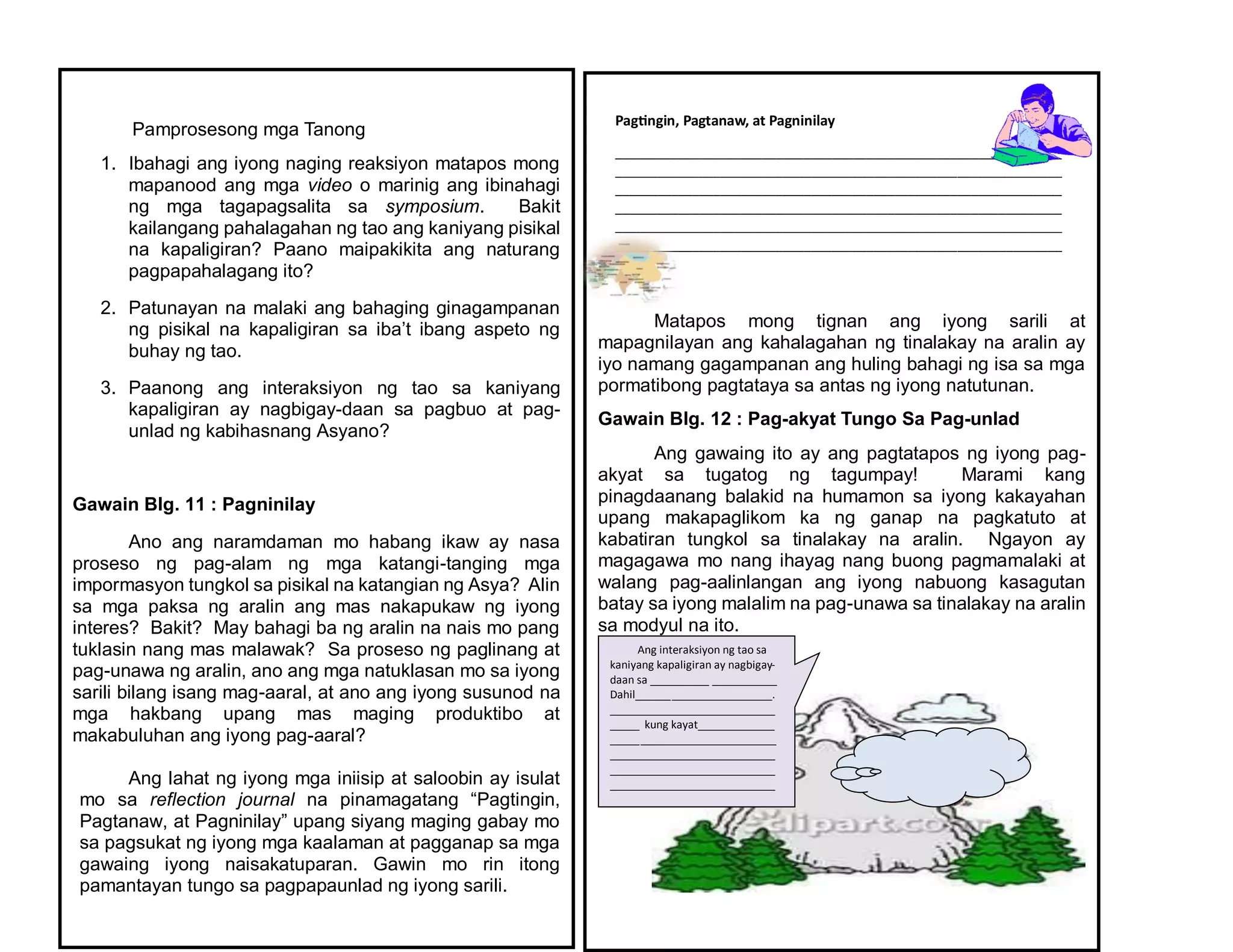 Pamprosesong mga Tanong
1. Ibahagi ang iyong naging reaksiyon matapos mong
mapanood ang mga video o marinig ang ibinahagi
ng mga tagapagsalita sa symposium. Bakit
kailangang pahalagahan ng tao ang kaniyang pisikal
na kapaligiran? Paano maipakikita ang naturang
pagpapahalagang ito?
2. Patunayan na malaki ang bahaging ginagampanan
ng pisikal na kapaligiran sa iba’t ibang aspeto ng
buhay ng tao.
3. Paanong ang interaksiyon ng tao sa kaniyang
kapaligiran ay nagbigay-daan sa pagbuo at pag-
unlad ng kabihasnang Asyano?
Gawain Blg. 11 : Pagninilay
Ano ang naramdaman mo habang ikaw ay nasa
proseso ng pag-alam ng mga katangi-tanging mga
impormasyon tungkol sa pisikal na katangian ng Asya? Alin
sa mga paksa ng aralin ang mas nakapukaw ng iyong
interes? Bakit? May bahagi ba ng aralin na nais mo pang
tuklasin nang mas malawak? Sa proseso ng paglinang at
pag-unawa ng aralin, ano ang mga natuklasan mo sa iyong
sarili bilang isang mag-aaral, at ano ang iyong susunod na
mga hakbang upang mas maging produktibo at
makabuluhan ang iyong pag-aaral?
Ang lahat ng iyong mga iniisip at saloobin ay isulat
mo sa reflection journal na pinamagatang “Pagtingin,
Pagtanaw, at Pagninilay” upang siyang maging gabay mo
sa pagsukat ng iyong mga kaalaman at pagganap sa mga
gawaing iyong naisakatuparan. Gawin mo rin itong
pamantayan tungo sa pagpapaunlad ng iyong sarili.
Matapos mong tignan ang iyong sarili at
mapagnilayan ang kahalagahan ng tinalakay na aralin ay
iyo namang gagampanan ang huling bahagi ng isa sa mga
pormatibong pagtataya sa antas ng iyong natutunan.
Gawain Blg. 12 : Pag-akyat Tungo Sa Pag-unlad
Ang gawaing ito ay ang pagtatapos ng iyong pag-
akyat sa tugatog ng tagumpay! Marami kang
pinagdaanang balakid na humamon sa iyong kakayahan
upang makapaglikom ka ng ganap na pagkatuto at
kabatiran tungkol sa tinalakay na aralin. Ngayon ay
magagawa mo nang ihayag nang buong pagmamalaki at
walang pag-aalinlangan ang iyong nabuong kasagutan
batay sa iyong malalim na pag-unawa sa tinalakay na aralin
sa modyul na ito.
Ang interaksiyon ng tao sa
kaniyang kapaligiran ay nagbigay-
daan sa __________ ___________
Dahil_______________________.
____________________________
_____ kung kayat_____________
____________________________
____________________________
____________________________
____________________________
Pagtingin, Pagtanaw, at Pagninilay
________________________________________________________________
________________________________________________________________
________________________________________________________________
________________________________________________________________
________________________________________________________________
________________________________________________________________
________________________________________________________________
 