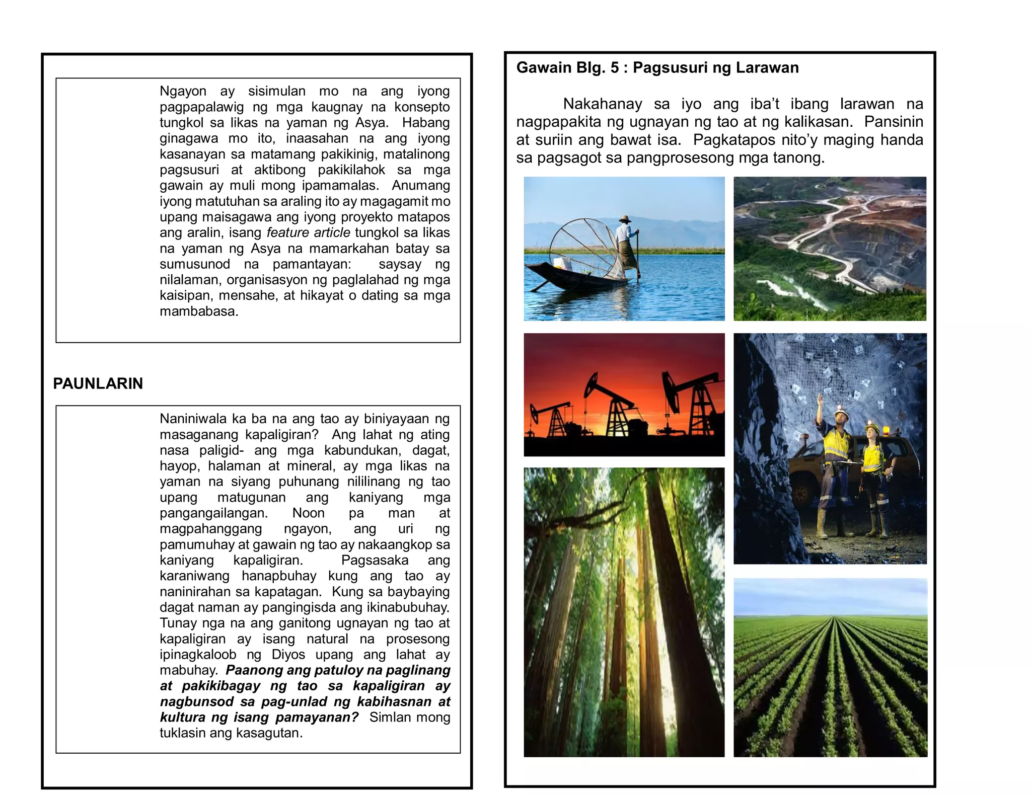 PAUNLARIN
Ngayon ay sisimulan mo na ang iyong
pagpapalawig ng mga kaugnay na konsepto
tungkol sa likas na yaman ng Asya. Habang
ginagawa mo ito, inaasahan na ang iyong
kasanayan sa matamang pakikinig, matalinong
pagsusuri at aktibong pakikilahok sa mga
gawain ay muli mong ipamamalas. Anumang
iyong matutuhan sa araling ito ay magagamit mo
upang maisagawa ang iyong proyekto matapos
ang aralin, isang feature article tungkol sa likas
na yaman ng Asya na mamarkahan batay sa
sumusunod na pamantayan: saysay ng
nilalaman, organisasyon ng paglalahad ng mga
kaisipan, mensahe, at hikayat o dating sa mga
mambabasa.
Naniniwala ka ba na ang tao ay biniyayaan ng
masaganang kapaligiran? Ang lahat ng ating
nasa paligid- ang mga kabundukan, dagat,
hayop, halaman at mineral, ay mga likas na
yaman na siyang puhunang nililinang ng tao
upang matugunan ang kaniyang mga
pangangailangan. Noon pa man at
magpahanggang ngayon, ang uri ng
pamumuhay at gawain ng tao ay nakaangkop sa
kaniyang kapaligiran. Pagsasaka ang
karaniwang hanapbuhay kung ang tao ay
naninirahan sa kapatagan. Kung sa baybaying
dagat naman ay pangingisda ang ikinabubuhay.
Tunay nga na ang ganitong ugnayan ng tao at
kapaligiran ay isang natural na prosesong
ipinagkaloob ng Diyos upang ang lahat ay
mabuhay. Paanong ang patuloy na paglinang
at pakikibagay ng tao sa kapaligiran ay
nagbunsod sa pag-unlad ng kabihasnan at
kultura ng isang pamayanan? Simlan mong
tuklasin ang kasagutan.
Gawain Blg. 5 : Pagsusuri ng Larawan
Nakahanay sa iyo ang iba’t ibang larawan na
nagpapakita ng ugnayan ng tao at ng kalikasan. Pansinin
at suriin ang bawat isa. Pagkatapos nito’y maging handa
sa pagsagot sa pangprosesong mga tanong.
 