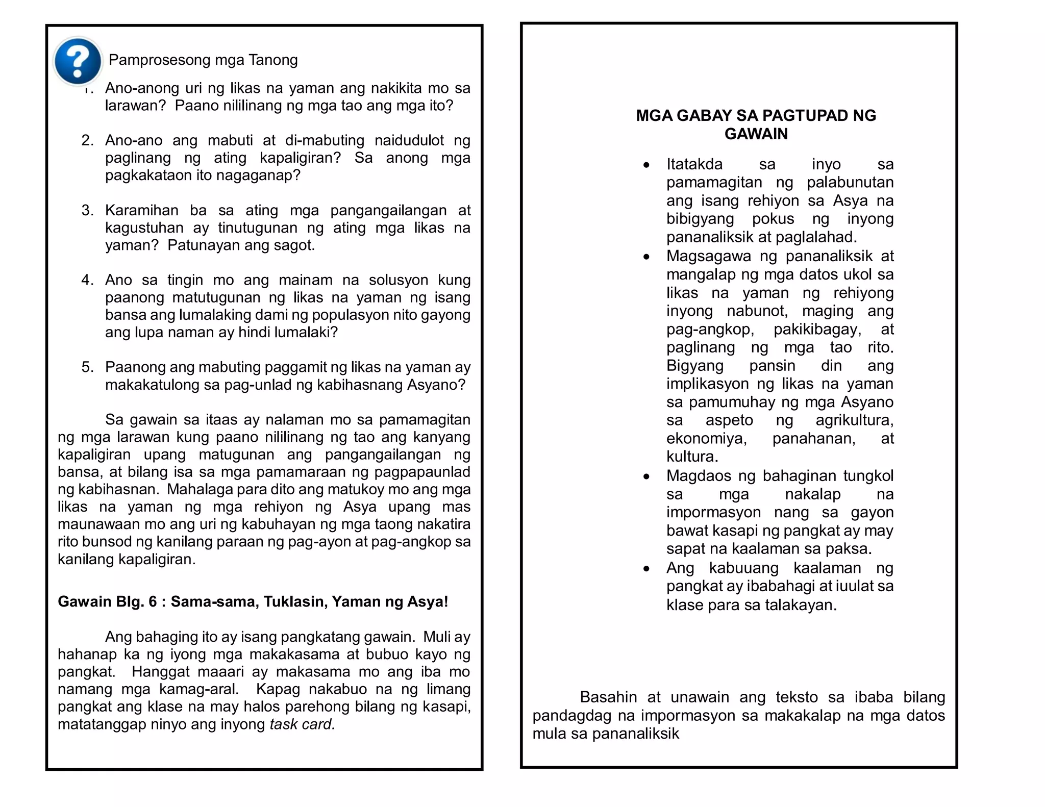 Pamprosesong mga Tanong
1. Ano-anong uri ng likas na yaman ang nakikita mo sa
larawan? Paano nililinang ng mga tao ang mga ito?
2. Ano-ano ang mabuti at di-mabuting naidudulot ng
paglinang ng ating kapaligiran? Sa anong mga
pagkakataon ito nagaganap?
3. Karamihan ba sa ating mga pangangailangan at
kagustuhan ay tinutugunan ng ating mga likas na
yaman? Patunayan ang sagot.
4. Ano sa tingin mo ang mainam na solusyon kung
paanong matutugunan ng likas na yaman ng isang
bansa ang lumalaking dami ng populasyon nito gayong
ang lupa naman ay hindi lumalaki?
5. Paanong ang mabuting paggamit ng likas na yaman ay
makakatulong sa pag-unlad ng kabihasnang Asyano?
Sa gawain sa itaas ay nalaman mo sa pamamagitan
ng mga larawan kung paano nililinang ng tao ang kanyang
kapaligiran upang matugunan ang pangangailangan ng
bansa, at bilang isa sa mga pamamaraan ng pagpapaunlad
ng kabihasnan. Mahalaga para dito ang matukoy mo ang mga
likas na yaman ng mga rehiyon ng Asya upang mas
maunawaan mo ang uri ng kabuhayan ng mga taong nakatira
rito bunsod ng kanilang paraan ng pag-ayon at pag-angkop sa
kanilang kapaligiran.
Gawain Blg. 6 : Sama-sama, Tuklasin, Yaman ng Asya!
Ang bahaging ito ay isang pangkatang gawain. Muli ay
hahanap ka ng iyong mga makakasama at bubuo kayo ng
pangkat. Hanggat maaari ay makasama mo ang iba mo
namang mga kamag-aral. Kapag nakabuo na ng limang
pangkat ang klase na may halos parehong bilang ng kasapi,
matatanggap ninyo ang inyong task card.
Basahin at unawain ang teksto sa ibaba bilang
pandagdag na impormasyon sa makakalap na mga datos
mula sa pananaliksik
MGA GABAY SA PAGTUPAD NG
GAWAIN
 Itatakda sa inyo sa
pamamagitan ng palabunutan
ang isang rehiyon sa Asya na
bibigyang pokus ng inyong
pananaliksik at paglalahad.
 Magsagawa ng pananaliksik at
mangalap ng mga datos ukol sa
likas na yaman ng rehiyong
inyong nabunot, maging ang
pag-angkop, pakikibagay, at
paglinang ng mga tao rito.
Bigyang pansin din ang
implikasyon ng likas na yaman
sa pamumuhay ng mga Asyano
sa aspeto ng agrikultura,
ekonomiya, panahanan, at
kultura.
 Magdaos ng bahaginan tungkol
sa mga nakalap na
impormasyon nang sa gayon
bawat kasapi ng pangkat ay may
sapat na kaalaman sa paksa.
 Ang kabuuang kaalaman ng
pangkat ay ibabahagi at iuulat sa
klase para sa talakayan.
 