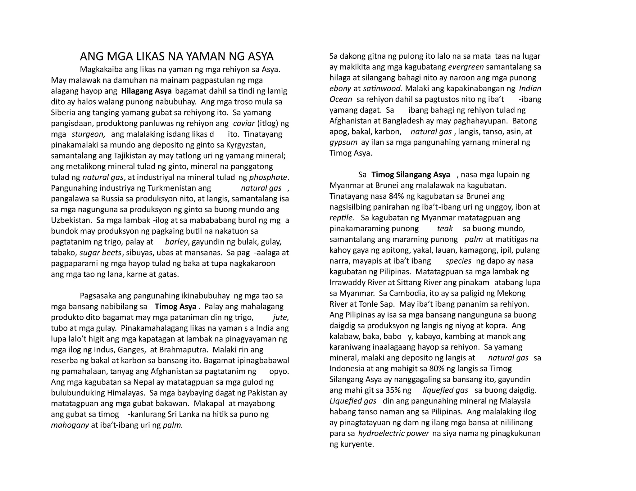 ANG MGA LIKAS NA YAMAN NG ASYA
Magkakaiba ang likas na yaman ng mga rehiyon sa Asya.
May malawak na damuhan na mainam pagpastulan ng mga
alagang hayop ang Hilagang Asya bagamat dahil sa tindi ng lamig
dito ay halos walang punong nabubuhay. Ang mga troso mula sa
Siberia ang tanging yamang gubat sa rehiyong ito. Sa yamang
pangisdaan, produktong panluwas ng rehiyon ang caviar (itlog) ng
mga sturgeon, ang malalaking isdang likas d ito. Tinatayang
pinakamalaki sa mundo ang deposito ng ginto sa Kyrgyzstan,
samantalang ang Tajikistan ay may tatlong uri ng yamang mineral;
ang metalikong mineral tulad ng ginto, mineral na panggatong
tulad ng natural gas, at industriyal na mineral tulad ng phosphate.
Pangunahing industriya ng Turkmenistan ang natural gas ,
pangalawa sa Russia sa produksyon nito, at langis, samantalang isa
sa mga nagunguna sa produksyon ng ginto sa buong mundo ang
Uzbekistan. Sa mga lambak -ilog at sa mabababang burol ng mg a
bundok may produksyon ng pagkaing butil na nakatuon sa
pagtatanim ng trigo, palay at barley, gayundin ng bulak, gulay,
tabako, sugar beets, sibuyas, ubas at mansanas. Sa pag -aalaga at
pagpaparami ng mga hayop tulad ng baka at tupa nagkakaroon
ang mga tao ng lana, karne at gatas.
Pagsasaka ang pangunahing ikinabubuhay ng mga tao sa
mga bansang nabibilang sa Timog Asya . Palay ang mahalagang
produkto dito bagamat may mga pataniman din ng trigo, jute,
tubo at mga gulay. Pinakamahalagang likas na yaman s a India ang
lupa lalo’t higit ang mga kapatagan at lambak na pinagyayaman ng
mga ilog ng Indus, Ganges, at Brahmaputra. Malaki rin ang
reserba ng bakal at karbon sa bansang ito. Bagamat ipinagbabawal
ng pamahalaan, tanyag ang Afghanistan sa pagtatanim ng opyo.
Ang mga kagubatan sa Nepal ay matatagpuan sa mga gulod ng
bulubunduking Himalayas. Sa mga baybaying dagat ng Pakistan ay
matatagpuan ang mga gubat bakawan. Makapal at mayabong
ang gubat sa timog -kanlurang Sri Lanka na hitik sa puno ng
mahogany at iba’t-ibang uri ng palm.
Sa dakong gitna ng pulong ito lalo na sa mata taas na lugar
ay makikita ang mga kagubatang evergreen samantalang sa
hilaga at silangang bahagi nito ay naroon ang mga punong
ebony at satinwood. Malaki ang kapakinabangan ng Indian
Ocean sa rehiyon dahil sa pagtustos nito ng iba’t -ibang
yamang dagat. Sa ibang bahagi ng rehiyon tulad ng
Afghanistan at Bangladesh ay may paghahayupan. Batong
apog, bakal, karbon, natural gas , langis, tanso, asin, at
gypsum ay ilan sa mga pangunahing yamang mineral ng
Timog Asya.
Sa Timog Silangang Asya , nasa mga lupain ng
Myanmar at Brunei ang malalawak na kagubatan.
Tinatayang nasa 84% ng kagubatan sa Brunei ang
nagsisilbing panirahan ng iba’t-ibang uri ng unggoy, ibon at
reptile. Sa kagubatan ng Myanmar matatagpuan ang
pinakamaraming punong teak sa buong mundo,
samantalang ang maraming punong palm at matitigas na
kahoy gaya ng apitong, yakal, lauan, kamagong, ipil, pulang
narra, mayapis at iba’t ibang species ng dapo ay nasa
kagubatan ng Pilipinas. Matatagpuan sa mga lambak ng
Irrawaddy River at Sittang River ang pinakam atabang lupa
sa Myanmar. Sa Cambodia, ito ay sa paligid ng Mekong
River at Tonle Sap. May iba’t ibang pananim sa rehiyon.
Ang Pilipinas ay isa sa mga bansang nangunguna sa buong
daigdig sa produksyon ng langis ng niyog at kopra. Ang
kalabaw, baka, babo y, kabayo, kambing at manok ang
karaniwang inaalagaang hayop sa rehiyon. Sa yamang
mineral, malaki ang deposito ng langis at natural gas sa
Indonesia at ang mahigit sa 80% ng langis sa Timog
Silangang Asya ay nanggagaling sa bansang ito, gayundin
ang mahi git sa 35% ng liquefied gas sa buong daigdig.
Liquefied gas din ang pangunahing mineral ng Malaysia
habang tanso naman ang sa Pilipinas. Ang malalaking ilog
ay pinagtatayuan ng dam ng ilang mga bansa at nililinang
para sa hydroelectric power na siya namang pinagkukunan
ng kuryente.
 