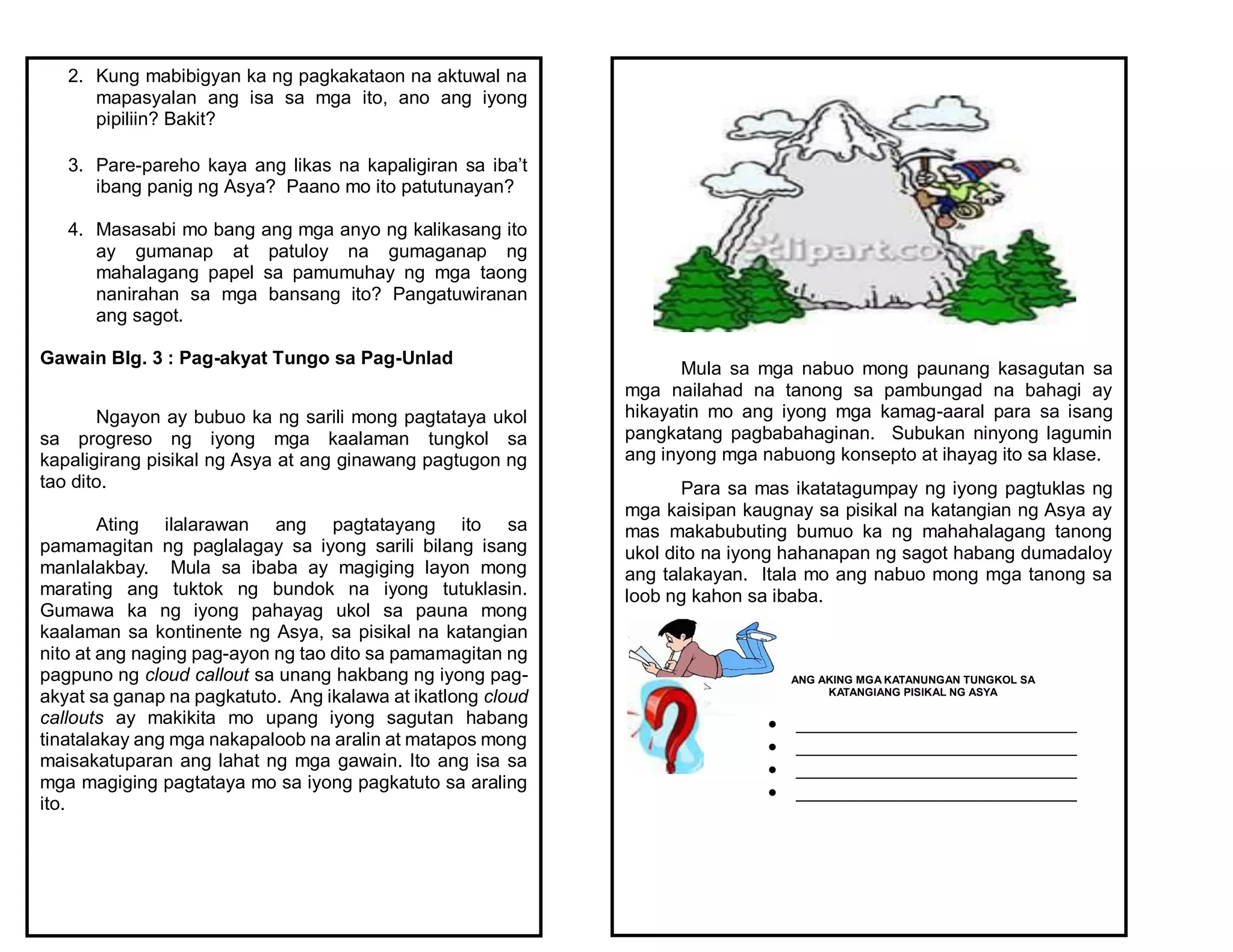 2. Kung mabibigyan ka ng pagkakataon na aktuwal na
mapasyalan ang isa sa mga ito, ano ang iyong
pipiliin? Bakit?
3. Pare-pareho kaya ang likas na kapaligiran sa iba’t
ibang panig ng Asya? Paano mo ito patutunayan?
4. Masasabi mo bang ang mga anyo ng kalikasang ito
ay gumanap at patuloy na gumaganap ng
mahalagang papel sa pamumuhay ng mga taong
nanirahan sa mga bansang ito? Pangatuwiranan
ang sagot.
Gawain Blg. 3 : Pag-akyat Tungo sa Pag-Unlad
Ngayon ay bubuo ka ng sarili mong pagtataya ukol
sa progreso ng iyong mga kaalaman tungkol sa
kapaligirang pisikal ng Asya at ang ginawang pagtugon ng
tao dito.
Ating ilalarawan ang pagtatayang ito sa
pamamagitan ng paglalagay sa iyong sarili bilang isang
manlalakbay. Mula sa ibaba ay magiging layon mong
marating ang tuktok ng bundok na iyong tutuklasin.
Gumawa ka ng iyong pahayag ukol sa pauna mong
kaalaman sa kontinente ng Asya, sa pisikal na katangian
nito at ang naging pag-ayon ng tao dito sa pamamagitan ng
pagpuno ng cloud callout sa unang hakbang ng iyong pag-
akyat sa ganap na pagkatuto. Ang ikalawa at ikatlong cloud
callouts ay makikita mo upang iyong sagutan habang
tinatalakay ang mga nakapaloob na aralin at matapos mong
maisakatuparan ang lahat ng mga gawain. Ito ang isa sa
mga magiging pagtataya mo sa iyong pagkatuto sa araling
ito.
Mula sa mga nabuo mong paunang kasagutan sa
mga nailahad na tanong sa pambungad na bahagi ay
hikayatin mo ang iyong mga kamag-aaral para sa isang
pangkatang pagbabahaginan. Subukan ninyong lagumin
ang inyong mga nabuong konsepto at ihayag ito sa klase.
Para sa mas ikatatagumpay ng iyong pagtuklas ng
mga kaisipan kaugnay sa pisikal na katangian ng Asya ay
mas makabubuting bumuo ka ng mahahalagang tanong
ukol dito na iyong hahanapan ng sagot habang dumadaloy
ang talakayan. Itala mo ang nabuo mong mga tanong sa
loob ng kahon sa ibaba.
ANG AKING MGA KATANUNGAN TUNGKOL SA
KATANGIANG PISIKAL NG ASYA
 ___________________________
 ___________________________
 ___________________________
 ___________________________
 