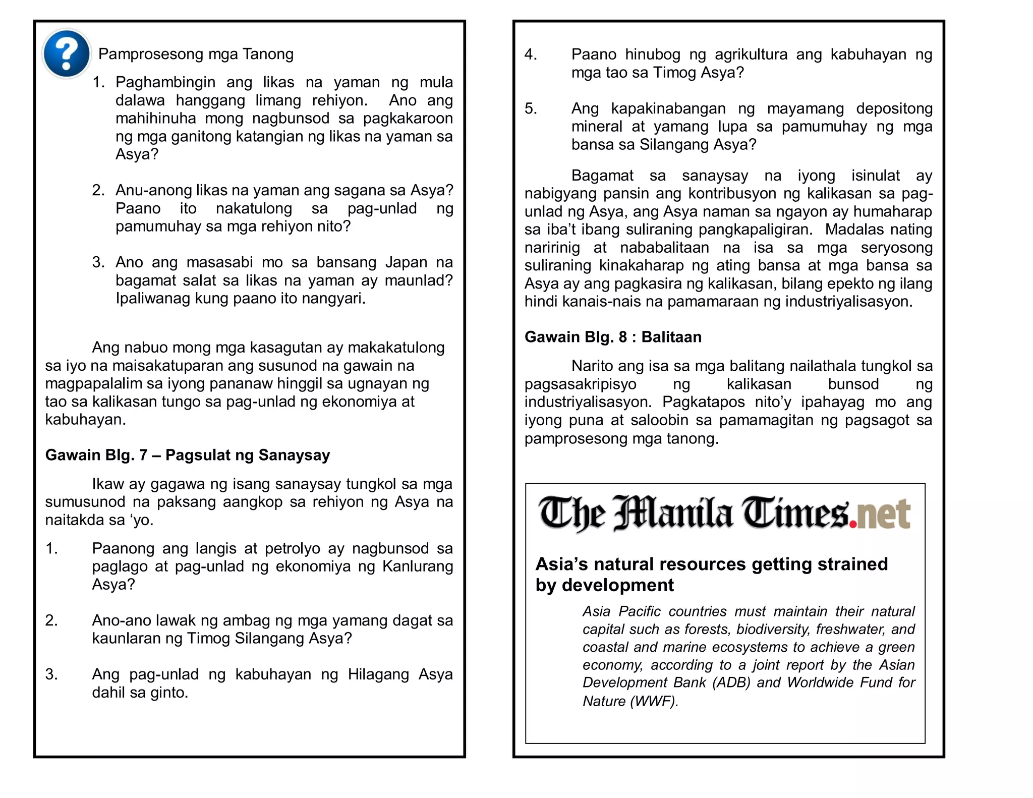 Pamprosesong mga Tanong
1. Paghambingin ang likas na yaman ng mula
dalawa hanggang limang rehiyon. Ano ang
mahihinuha mong nagbunsod sa pagkakaroon
ng mga ganitong katangian ng likas na yaman sa
Asya?
2. Anu-anong likas na yaman ang sagana sa Asya?
Paano ito nakatulong sa pag-unlad ng
pamumuhay sa mga rehiyon nito?
3. Ano ang masasabi mo sa bansang Japan na
bagamat salat sa likas na yaman ay maunlad?
Ipaliwanag kung paano ito nangyari.
Ang nabuo mong mga kasagutan ay makakatulong
sa iyo na maisakatuparan ang susunod na gawain na
magpapalalim sa iyong pananaw hinggil sa ugnayan ng
tao sa kalikasan tungo sa pag-unlad ng ekonomiya at
kabuhayan.
Gawain Blg. 7 – Pagsulat ng Sanaysay
Ikaw ay gagawa ng isang sanaysay tungkol sa mga
sumusunod na paksang aangkop sa rehiyon ng Asya na
naitakda sa ‘yo.
1. Paanong ang langis at petrolyo ay nagbunsod sa
paglago at pag-unlad ng ekonomiya ng Kanlurang
Asya?
2. Ano-ano lawak ng ambag ng mga yamang dagat sa
kaunlaran ng Timog Silangang Asya?
3. Ang pag-unlad ng kabuhayan ng Hilagang Asya
dahil sa ginto.
4. Paano hinubog ng agrikultura ang kabuhayan ng
mga tao sa Timog Asya?
5. Ang kapakinabangan ng mayamang depositong
mineral at yamang lupa sa pamumuhay ng mga
bansa sa Silangang Asya?
Bagamat sa sanaysay na iyong isinulat ay
nabigyang pansin ang kontribusyon ng kalikasan sa pag-
unlad ng Asya, ang Asya naman sa ngayon ay humaharap
sa iba’t ibang suliraning pangkapaligiran. Madalas nating
naririnig at nababalitaan na isa sa mga seryosong
suliraning kinakaharap ng ating bansa at mga bansa sa
Asya ay ang pagkasira ng kalikasan, bilang epekto ng ilang
hindi kanais-nais na pamamaraan ng industriyalisasyon.
Gawain Blg. 8 : Balitaan
Narito ang isa sa mga balitang nailathala tungkol sa
pagsasakripisyo ng kalikasan bunsod ng
industriyalisasyon. Pagkatapos nito’y ipahayag mo ang
iyong puna at saloobin sa pamamagitan ng pagsagot sa
pamprosesong mga tanong.
Asia’s natural resources getting strained
by development
Asia Pacific countries must maintain their natural
capital such as forests, biodiversity, freshwater, and
coastal and marine ecosystems to achieve a green
economy, according to a joint report by the Asian
Development Bank (ADB) and Worldwide Fund for
Nature (WWF).
 