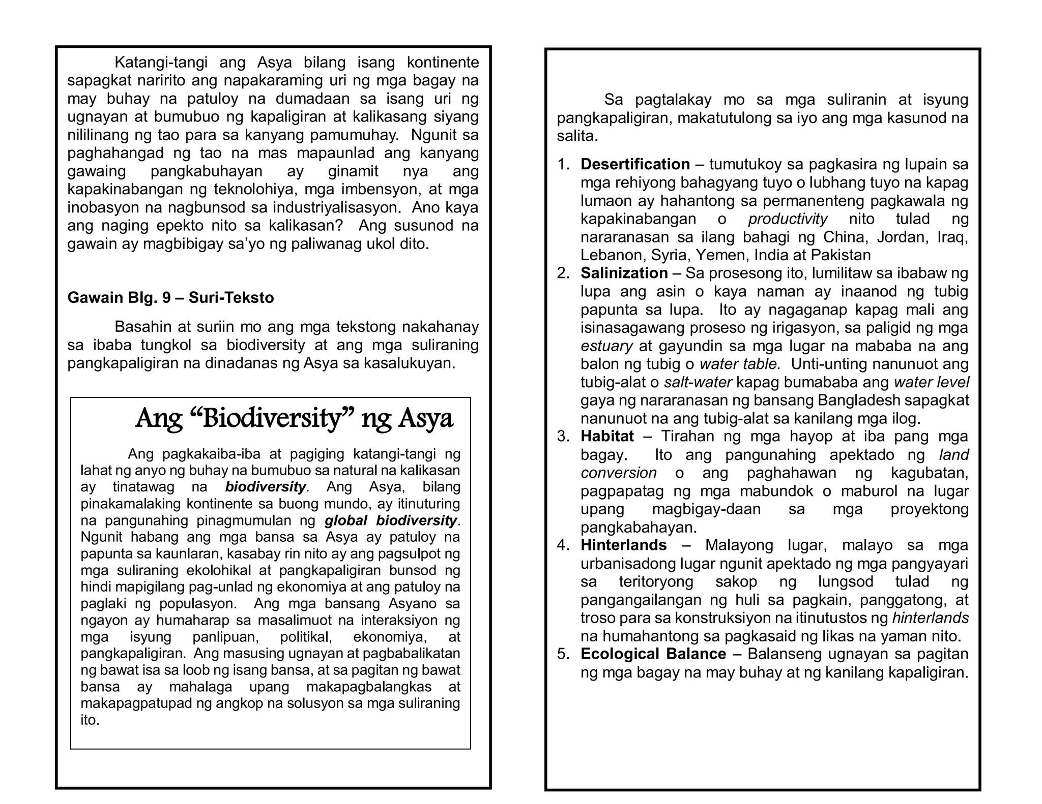 Katangi-tangi ang Asya bilang isang kontinente
sapagkat naririto ang napakaraming uri ng mga bagay na
may buhay na patuloy na dumadaan sa isang uri ng
ugnayan at bumubuo ng kapaligiran at kalikasang siyang
nililinang ng tao para sa kanyang pamumuhay. Ngunit sa
paghahangad ng tao na mas mapaunlad ang kanyang
gawaing pangkabuhayan ay ginamit nya ang
kapakinabangan ng teknolohiya, mga imbensyon, at mga
inobasyon na nagbunsod sa industriyalisasyon. Ano kaya
ang naging epekto nito sa kalikasan? Ang susunod na
gawain ay magbibigay sa’yo ng paliwanag ukol dito.
Gawain Blg. 9 – Suri-Teksto
Basahin at suriin mo ang mga tekstong nakahanay
sa ibaba tungkol sa biodiversity at ang mga suliraning
pangkapaligiran na dinadanas ng Asya sa kasalukuyan.
Ang “Biodiversity” ng Asya
Ang pagkakaiba-iba at pagiging katangi-tangi ng
lahat ng anyo ng buhay na bumubuo sa natural na kalikasan
ay tinatawag na biodiversity. Ang Asya, bilang
pinakamalaking kontinente sa buong mundo, ay itinuturing
na pangunahing pinagmumulan ng global biodiversity.
Ngunit habang ang mga bansa sa Asya ay patuloy na
papunta sa kaunlaran, kasabay rin nito ay ang pagsulpot ng
mga suliraning ekolohikal at pangkapaligiran bunsod ng
hindi mapigilang pag-unlad ng ekonomiya at ang patuloy na
paglaki ng populasyon. Ang mga bansang Asyano sa
ngayon ay humaharap sa masalimuot na interaksiyon ng
mga isyung panlipuan, politikal, ekonomiya, at
pangkapaligiran. Ang masusing ugnayan at pagbabalikatan
ng bawat isa sa loob ng isang bansa, at sa pagitan ng bawat
bansa ay mahalaga upang makapagbalangkas at
makapagpatupad ng angkop na solusyon sa mga suliraning
ito.
Sa pagtalakay mo sa mga suliranin at isyung
pangkapaligiran, makatutulong sa iyo ang mga kasunod na
salita.
1. Desertification – tumutukoy sa pagkasira ng lupain sa
mga rehiyong bahagyang tuyo o lubhang tuyo na kapag
lumaon ay hahantong sa permanenteng pagkawala ng
kapakinabangan o productivity nito tulad ng
nararanasan sa ilang bahagi ng China, Jordan, Iraq,
Lebanon, Syria, Yemen, India at Pakistan
2. Salinization – Sa prosesong ito, lumilitaw sa ibabaw ng
lupa ang asin o kaya naman ay inaanod ng tubig
papunta sa lupa. Ito ay nagaganap kapag mali ang
isinasagawang proseso ng irigasyon, sa paligid ng mga
estuary at gayundin sa mga lugar na mababa na ang
balon ng tubig o water table. Unti-unting nanunuot ang
tubig-alat o salt-water kapag bumababa ang water level
gaya ng nararanasan ng bansang Bangladesh sapagkat
nanunuot na ang tubig-alat sa kanilang mga ilog.
3. Habitat – Tirahan ng mga hayop at iba pang mga
bagay. Ito ang pangunahing apektado ng land
conversion o ang paghahawan ng kagubatan,
pagpapatag ng mga mabundok o maburol na lugar
upang magbigay-daan sa mga proyektong
pangkabahayan.
4. Hinterlands – Malayong lugar, malayo sa mga
urbanisadong lugar ngunit apektado ng mga pangyayari
sa teritoryong sakop ng lungsod tulad ng
pangangailangan ng huli sa pagkain, panggatong, at
troso para sa konstruksiyon na itinutustos ng hinterlands
na humahantong sa pagkasaid ng likas na yaman nito.
5. Ecological Balance – Balanseng ugnayan sa pagitan
ng mga bagay na may buhay at ng kanilang kapaligiran.
 