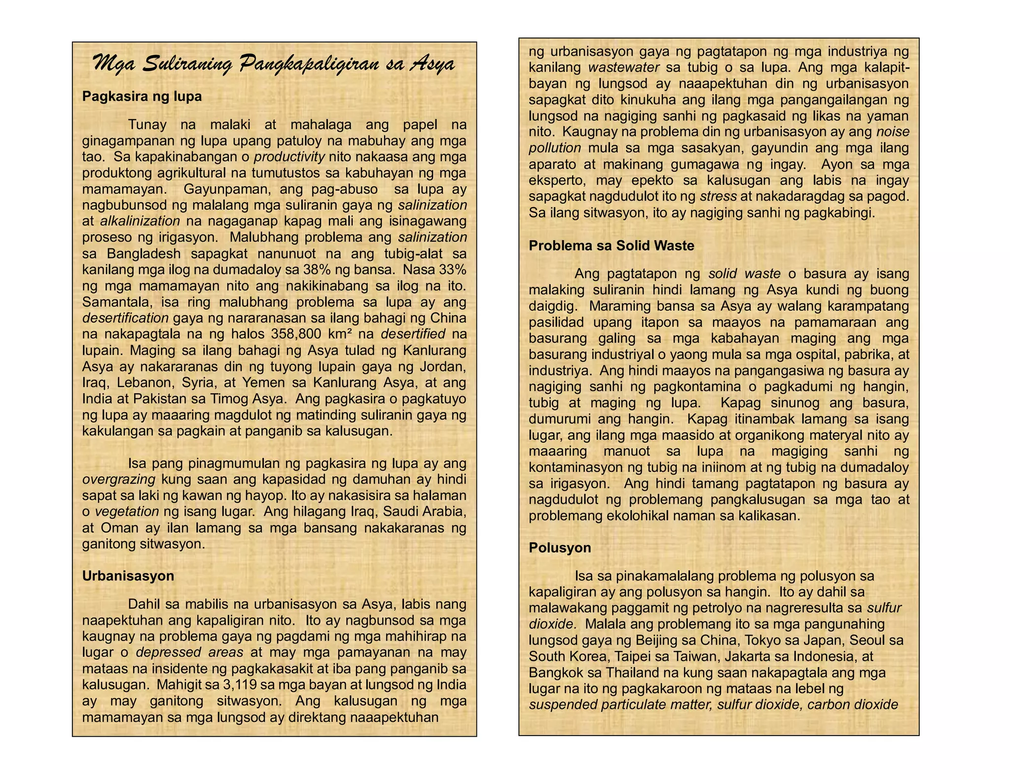 Mga Suliraning Pangkapaligiran sa Asya
Pagkasira ng lupa
Tunay na malaki at mahalaga ang papel na
ginagampanan ng lupa upang patuloy na mabuhay ang mga
tao. Sa kapakinabangan o productivity nito nakaasa ang mga
produktong agrikultural na tumutustos sa kabuhayan ng mga
mamamayan. Gayunpaman, ang pag-abuso sa lupa ay
nagbubunsod ng malalang mga suliranin gaya ng salinization
at alkalinization na nagaganap kapag mali ang isinagawang
proseso ng irigasyon. Malubhang problema ang salinization
sa Bangladesh sapagkat nanunuot na ang tubig-alat sa
kanilang mga ilog na dumadaloy sa 38% ng bansa. Nasa 33%
ng mga mamamayan nito ang nakikinabang sa ilog na ito.
Samantala, isa ring malubhang problema sa lupa ay ang
desertification gaya ng nararanasan sa ilang bahagi ng China
na nakapagtala na ng halos 358,800 km² na desertified na
lupain. Maging sa ilang bahagi ng Asya tulad ng Kanlurang
Asya ay nakararanas din ng tuyong lupain gaya ng Jordan,
Iraq, Lebanon, Syria, at Yemen sa Kanlurang Asya, at ang
India at Pakistan sa Timog Asya. Ang pagkasira o pagkatuyo
ng lupa ay maaaring magdulot ng matinding suliranin gaya ng
kakulangan sa pagkain at panganib sa kalusugan.
Isa pang pinagmumulan ng pagkasira ng lupa ay ang
overgrazing kung saan ang kapasidad ng damuhan ay hindi
sapat sa laki ng kawan ng hayop. Ito ay nakasisira sa halaman
o vegetation ng isang lugar. Ang hilagang Iraq, Saudi Arabia,
at Oman ay ilan lamang sa mga bansang nakakaranas ng
ganitong sitwasyon.
Urbanisasyon
Dahil sa mabilis na urbanisasyon sa Asya, labis nang
naapektuhan ang kapaligiran nito. Ito ay nagbunsod sa mga
kaugnay na problema gaya ng pagdami ng mga mahihirap na
lugar o depressed areas at may mga pamayanan na may
mataas na insidente ng pagkakasakit at iba pang panganib sa
kalusugan. Mahigit sa 3,119 sa mga bayan at lungsod ng India
ay may ganitong sitwasyon. Ang kalusugan ng mga
mamamayan sa mga lungsod ay direktang naaapektuhan
ng urbanisasyon gaya ng pagtatapon ng mga industriya ng
kanilang wastewater sa tubig o sa lupa. Ang mga kalapit-
bayan ng lungsod ay naaapektuhan din ng urbanisasyon
sapagkat dito kinukuha ang ilang mga pangangailangan ng
lungsod na nagiging sanhi ng pagkasaid ng likas na yaman
nito. Kaugnay na problema din ng urbanisasyon ay ang noise
pollution mula sa mga sasakyan, gayundin ang mga ilang
aparato at makinang gumagawa ng ingay. Ayon sa mga
eksperto, may epekto sa kalusugan ang labis na ingay
sapagkat nagdudulot ito ng stress at nakadaragdag sa pagod.
Sa ilang sitwasyon, ito ay nagiging sanhi ng pagkabingi.
Problema sa Solid Waste
Ang pagtatapon ng solid waste o basura ay isang
malaking suliranin hindi lamang ng Asya kundi ng buong
daigdig. Maraming bansa sa Asya ay walang karampatang
pasilidad upang itapon sa maayos na pamamaraan ang
basurang galing sa mga kabahayan maging ang mga
basurang industriyal o yaong mula sa mga ospital, pabrika, at
industriya. Ang hindi maayos na pangangasiwa ng basura ay
nagiging sanhi ng pagkontamina o pagkadumi ng hangin,
tubig at maging ng lupa. Kapag sinunog ang basura,
dumurumi ang hangin. Kapag itinambak lamang sa isang
lugar, ang ilang mga maasido at organikong materyal nito ay
maaaring manuot sa lupa na magiging sanhi ng
kontaminasyon ng tubig na iniinom at ng tubig na dumadaloy
sa irigasyon. Ang hindi tamang pagtatapon ng basura ay
nagdudulot ng problemang pangkalusugan sa mga tao at
problemang ekolohikal naman sa kalikasan.
Polusyon
Isa sa pinakamalalang problema ng polusyon sa
kapaligiran ay ang polusyon sa hangin. Ito ay dahil sa
malawakang paggamit ng petrolyo na nagreresulta sa sulfur
dioxide. Malala ang problemang ito sa mga pangunahing
lungsod gaya ng Beijing sa China, Tokyo sa Japan, Seoul sa
South Korea, Taipei sa Taiwan, Jakarta sa Indonesia, at
Bangkok sa Thailand na kung saan nakapagtala ang mga
lugar na ito ng pagkakaroon ng mataas na lebel ng
suspended particulate matter, sulfur dioxide, carbon dioxide
 